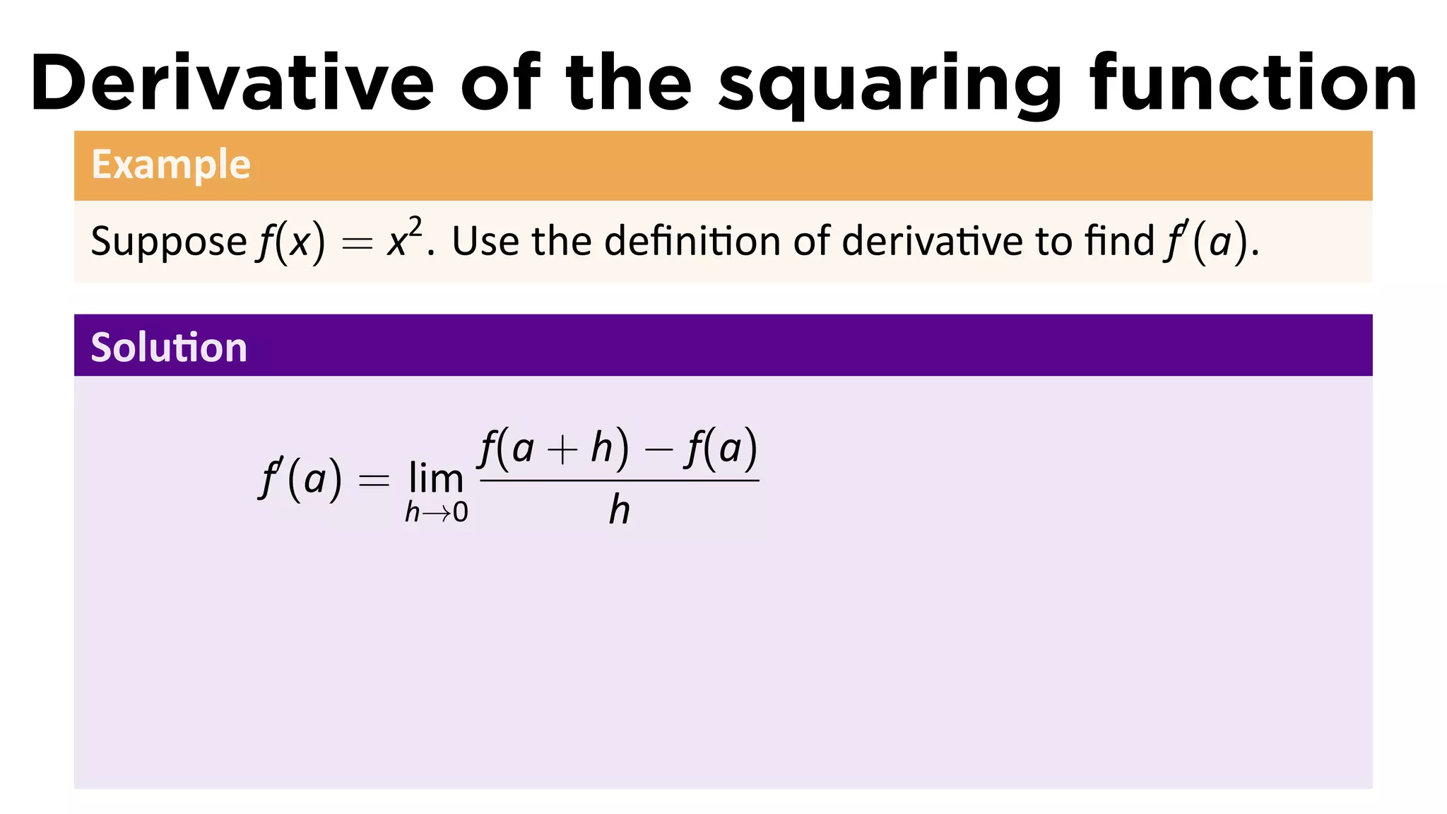 Derivative of the squaring function
 Example
 Suppose f(x) = x2 . Use the deﬁni on of deriva ve to ﬁnd f′ (a).

 Solu on

                       f(a + h) − f(a)
           f′ (a) = lim
                   h→0        h
 