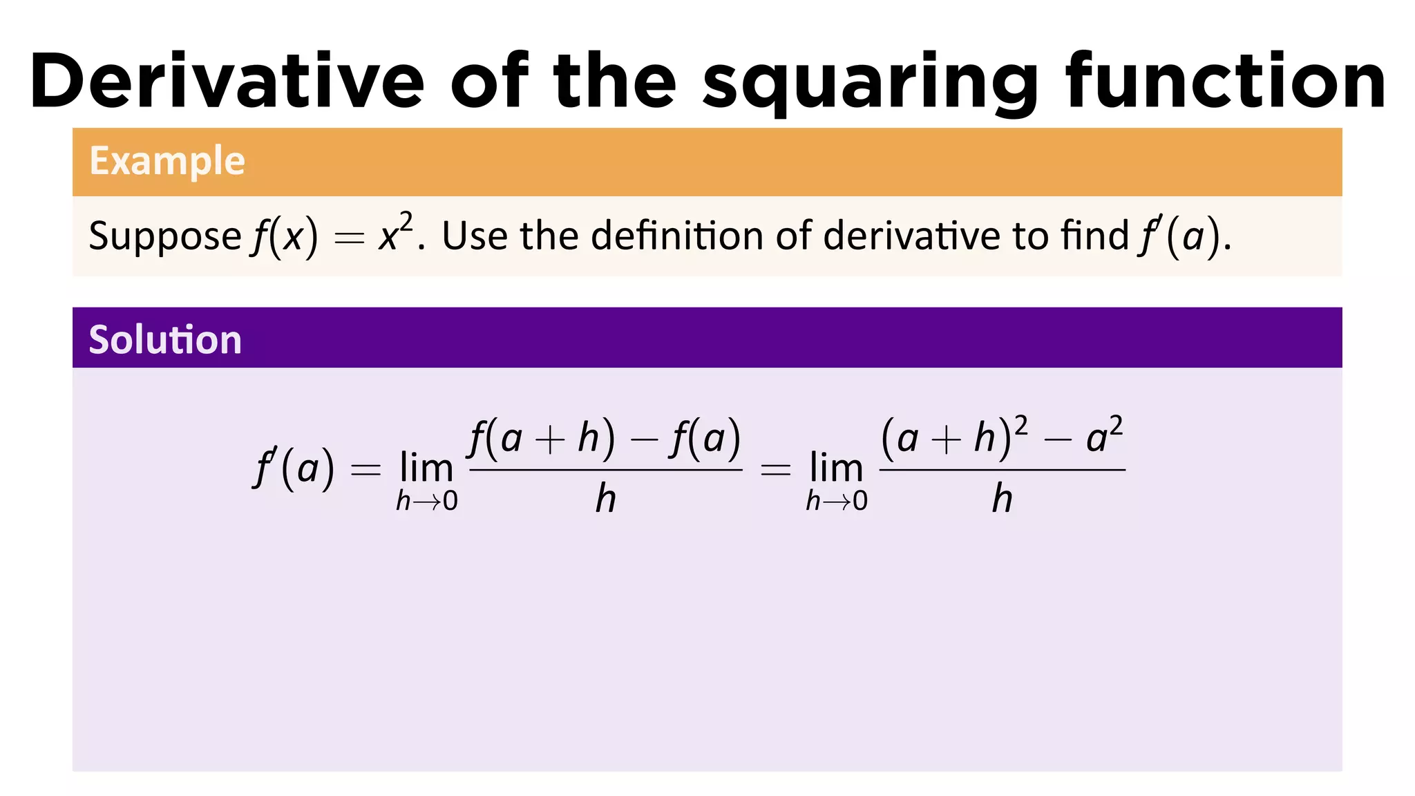 Derivative of the squaring function
 Example
 Suppose f(x) = x2 . Use the deﬁni on of deriva ve to ﬁnd f′ (a).

 Solu on

           ′           f(a + h) − f(a)       (a + h)2 − a2
           f (a) = lim                 = lim
                   h→0        h          h→0       h
 