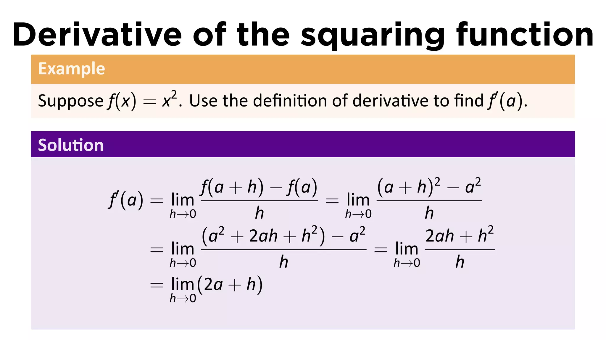 Derivative of the squaring function
 Example
 Suppose f(x) = x2 . Use the deﬁni on of deriva ve to ﬁnd f′ (a).

 Solu on

           ′            f(a + h) − f(a)       (a + h)2 − a2
           f (a) = lim                  = lim
                   h→0         h          h→0       h
                        (a + 2ah + h ) − a
                          2           2     2
                                                    2ah + h2
                 = lim                        = lim
                   h→0            h             h→0     h
                 = lim (2a + h)
                  h→0
 