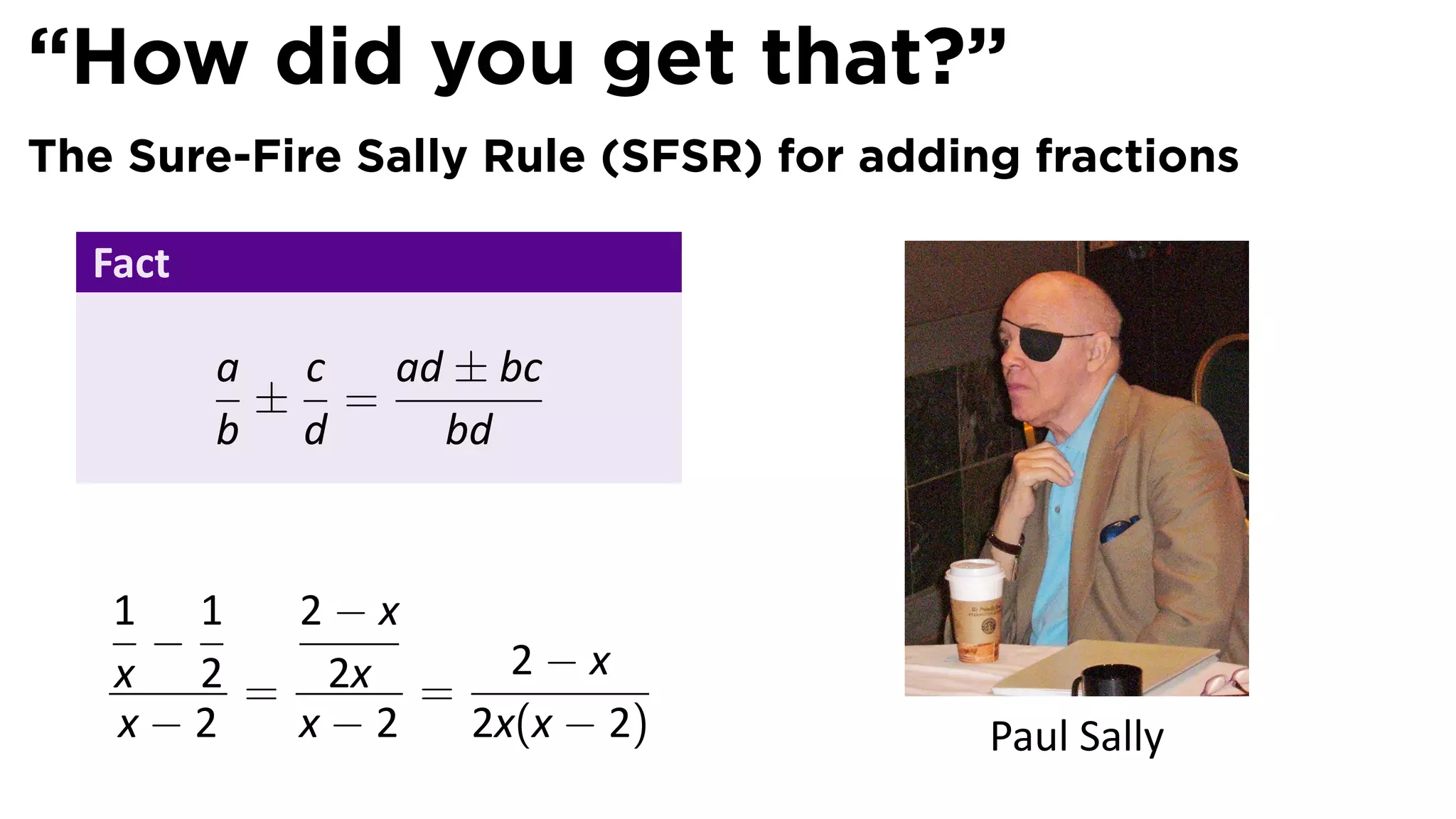 “How did you get that?”
The Sure-Fire Sally Rule (SFSR) for adding fractions

  Fact

         a c  ad ± bc
          ± =
         b d    bd


   1 1  2−x
    −
   x 2 = 2x = 2 − x
   x−2  x−2  2x(x − 2)                   Paul Sally
 