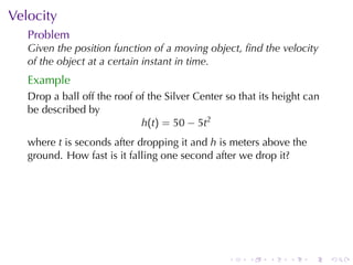 . . . . . .
Velocity
Problem
Given	the	position	function	of	a	moving	object, ﬁnd	the	velocity
of	the	object	at	a	certain	instant	in	time.
Example
Drop	a	ball	off	the	roof	of	the	Silver	Center	so	that	its	height	can
be	described	by
h(t) = 50 − 5t2
where t is	seconds	after	dropping	it	and h is	meters	above	the
ground. How	fast	is	it	falling	one	second	after	we	drop	it?
 