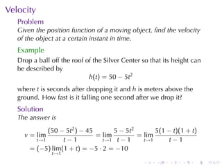 . . . . . .
Velocity
Problem
Given	the	position	function	of	a	moving	object, ﬁnd	the	velocity
of	the	object	at	a	certain	instant	in	time.
Example
Drop	a	ball	off	the	roof	of	the	Silver	Center	so	that	its	height	can
be	described	by
h(t) = 50 − 5t2
where t is	seconds	after	dropping	it	and h is	meters	above	the
ground. How	fast	is	it	falling	one	second	after	we	drop	it?
Solution
The	answer	is
v = lim
t→1
(50 − 5t2) − 45
t − 1
= lim
t→1
5 − 5t2
t − 1
= lim
t→1
5(1 − t)(1 + t)
t − 1
= (−5) lim
t→1
(1 + t) = −5 · 2 = −10
 