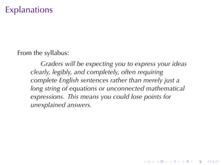 . . . . . .
Explanations
From	the	syllabus:
Graders	will	be	expecting	you	to	express	your	ideas
clearly, legibly, and	completely, often	requiring
complete	English	sentences	rather	than	merely	just	a
long	string	of	equations	or	unconnected	mathematical
expressions. This	means	you	could	lose	points	for
unexplained	answers.
 