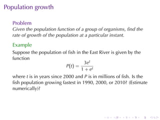 . . . . . .
Population	growth
Problem
Given	the	population	function	of	a	group	of	organisms, ﬁnd	the
rate	of	growth	of	the	population	at	a	particular	instant.
Example
Suppose	the	population	of	ﬁsh	in	the	East	River	is	given	by	the
function
P(t) =
3et
1 + et
where t is	in	years	since	2000	and P is	in	millions	of	ﬁsh. Is	the
ﬁsh	population	growing	fastest	in	1990, 2000, or	2010? (Estimate
numerically)?
 