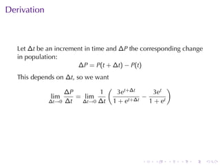 . . . . . .
Derivation
Let ∆t be	an	increment	in	time	and ∆P the	corresponding	change
in	population:
∆P = P(t + ∆t) − P(t)
This	depends	on ∆t, so	we	want
lim
∆t→0
∆P
∆t
= lim
∆t→0
1
∆t
(
3et+∆t
1 + et+∆t
−
3et
1 + et
)
 