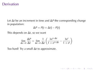 . . . . . .
Derivation
Let ∆t be	an	increment	in	time	and ∆P the	corresponding	change
in	population:
∆P = P(t + ∆t) − P(t)
This	depends	on ∆t, so	we	want
lim
∆t→0
∆P
∆t
= lim
∆t→0
1
∆t
(
3et+∆t
1 + et+∆t
−
3et
1 + et
)
Too	hard! Try	a	small ∆t to	approximate.
 