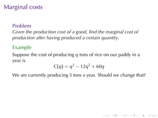 . . . . . .
Marginal	costs
Problem
Given	the	production	cost	of	a	good, ﬁnd	the	marginal	cost	of
production	after	having	produced	a	certain	quantity.
Example
Suppose	the	cost	of	producing q tons	of	rice	on	our	paddy	in	a
year	is
C(q) = q3
− 12q2
+ 60q
We	are	currently	producing 5 tons	a	year. Should	we	change	that?
 