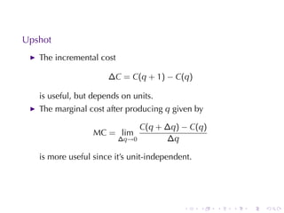 . . . . . .
Upshot
The	incremental	cost
∆C = C(q + 1) − C(q)
is	useful, but	depends	on	units.
The	marginal	cost	after	producing q given	by
MC = lim
∆q→0
C(q + ∆q) − C(q)
∆q
is	more	useful	since	it’s	unit-independent.
 