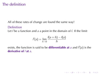 . . . . . .
The	deﬁnition
All	of	these	rates	of	change	are	found	the	same	way!
Deﬁnition
Let f be	a	function	and a a	point	in	the	domain	of f. If	the	limit
f′
(a) = lim
h→0
f(a + h) − f(a)
h
exists, the	function	is	said	to	be differentiable	at a and f′
(a) is	the
derivative	of f at a.
 