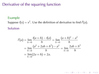 . . . . . .
Derivative	of	the	squaring	function
Example
Suppose f(x) = x2
. Use	the	deﬁnition	of	derivative	to	ﬁnd f′
(a).
Solution
f′
(a) = lim
h→0
f(a + h) − f(a)
h
= lim
h→0
(a + h)2 − a2
h
= lim
h→0
(a2 + 2ah + h2
) − a2
h
= lim
h→0
2ah + h2
h
= lim
h→0
(2a + h) = 2a.
 