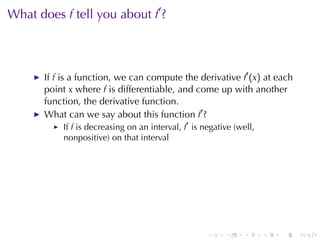 . . . . . .
What	does f tell	you	about f′
?
If f is	a	function, we	can	compute	the	derivative f′
(x) at	each
point x where f is	differentiable, and	come	up	with	another
function, the	derivative	function.
What	can	we	say	about	this	function f′
?
If f is	decreasing	on	an	interval, f′
is	negative	(well,
nonpositive)	on	that	interval
 