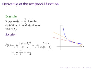 . . . . . .
Derivative	of	the	reciprocal	function
Example
Suppose f(x) =
1
x
. Use	the
deﬁnition	of	the	derivative	to
ﬁnd f′
(2).
Solution
f′
(2) = lim
x→2
1/x − 1/2
x − 2
= lim
x→2
2 − x
2x(x − 2)
= lim
x→2
−1
2x
= −
1
4
. .x
.x
.
 
