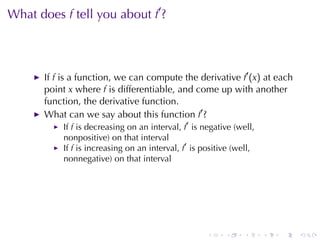 . . . . . .
What	does f tell	you	about f′
?
If f is	a	function, we	can	compute	the	derivative f′
(x) at	each
point x where f is	differentiable, and	come	up	with	another
function, the	derivative	function.
What	can	we	say	about	this	function f′
?
If f is	decreasing	on	an	interval, f′
is	negative	(well,
nonpositive)	on	that	interval
If f is	increasing	on	an	interval, f′
is	positive	(well,
nonnegative)	on	that	interval
 