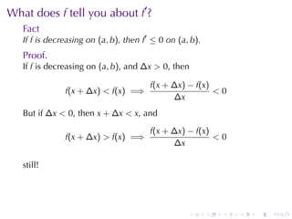 . . . . . .
What	does f tell	you	about f′
?
Fact
If f is	decreasing	on (a, b), then f′
≤ 0 on (a, b).
Proof.
If f is	decreasing	on (a, b), and ∆x > 0, then
f(x + ∆x) < f(x) =⇒
f(x + ∆x) − f(x)
∆x
< 0
But	if ∆x < 0, then x + ∆x < x, and
f(x + ∆x) > f(x) =⇒
f(x + ∆x) − f(x)
∆x
< 0
still!
 