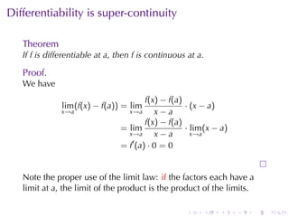 . . . . . .
Differentiability	is	super-continuity
Theorem
If f is	differentiable	at a, then f is	continuous	at a.
Proof.
We	have
lim
x→a
(f(x) − f(a)) = lim
x→a
f(x) − f(a)
x − a
· (x − a)
= lim
x→a
f(x) − f(a)
x − a
· lim
x→a
(x − a)
= f′
(a) · 0 = 0
Note	the	proper	use	of	the	limit	law: if the	factors	each	have	a
limit	at a, the	limit	of	the	product	is	the	product	of	the	limits.
 