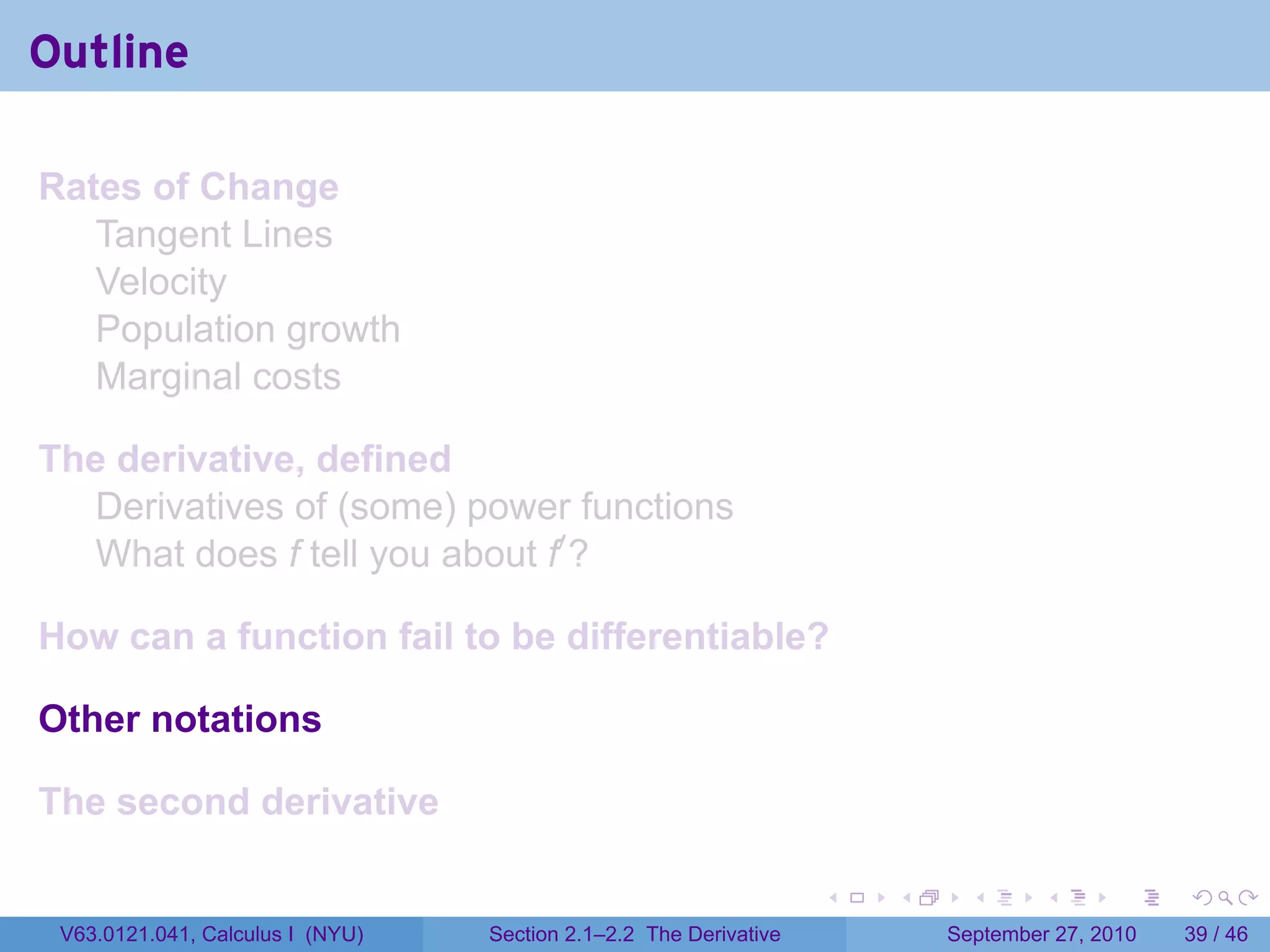 Outline

Rates of Change
   Tangent Lines
   Velocity
   Population growth
   Marginal costs

The derivative, defined
  Derivatives of (some) power functions
  What does f tell you about f′ ?

How can a function fail to be differentiable?

Other notations

The second derivative

                                                                   .   .     .      .      .    .

 V63.0121.041, Calculus I (NYU)   Section 2.1–2.2 The Derivative           September 27, 2010   39 / 46
 