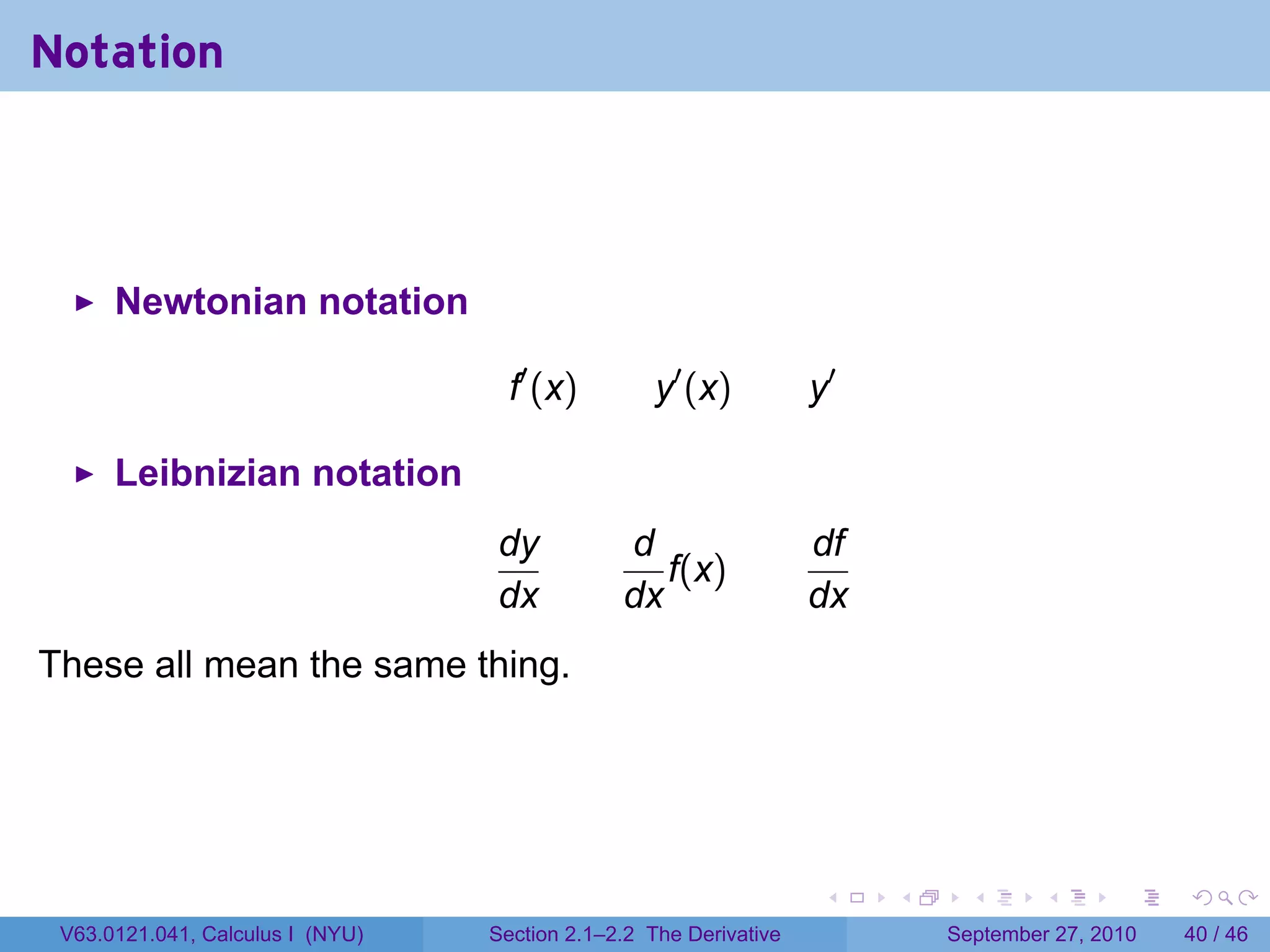 Notation



      Newtonian notation

                                    f′ (x)         y′ (x)          y′

      Leibnizian notation
                                  dy           d                   df
                                                  f(x)
                                  dx           dx                  dx
These all mean the same thing.




                                                                    .   .     .      .      .    .

 V63.0121.041, Calculus I (NYU)   Section 2.1–2.2 The Derivative            September 27, 2010   40 / 46
 