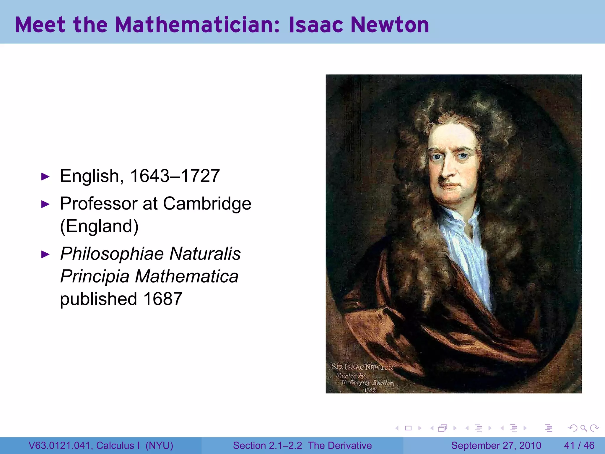 Meet the Mathematician: Isaac Newton




       English, 1643–1727
       Professor at Cambridge
       (England)
       Philosophiae Naturalis
       Principia Mathematica
       published 1687




                                                                   .   .     .      .      .    .

 V63.0121.041, Calculus I (NYU)   Section 2.1–2.2 The Derivative           September 27, 2010   41 / 46
 