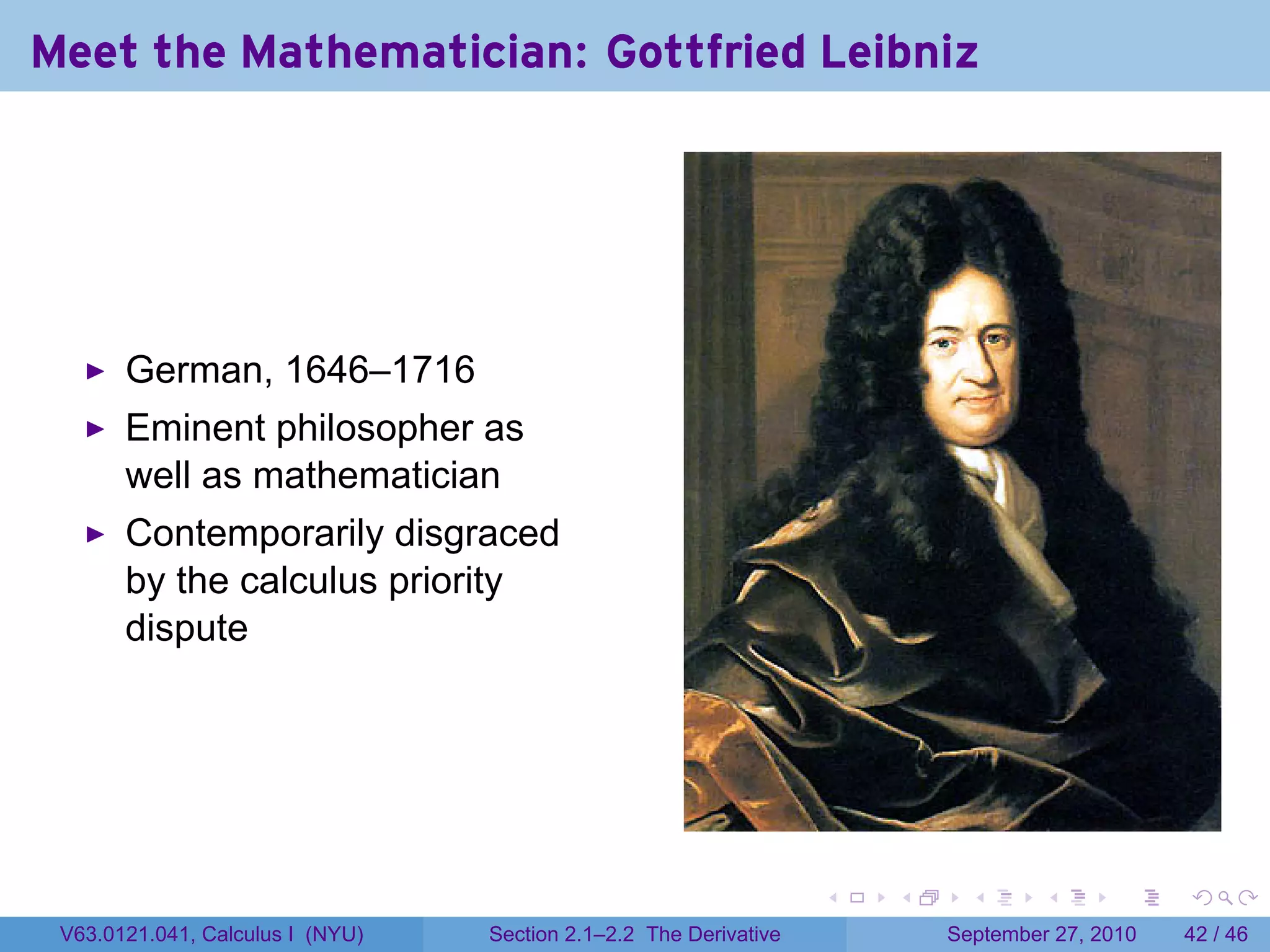 Meet the Mathematician: Gottfried Leibniz




       German, 1646–1716
       Eminent philosopher as
       well as mathematician
       Contemporarily disgraced
       by the calculus priority
       dispute




                                                                   .   .     .      .      .    .

 V63.0121.041, Calculus I (NYU)   Section 2.1–2.2 The Derivative           September 27, 2010   42 / 46
 