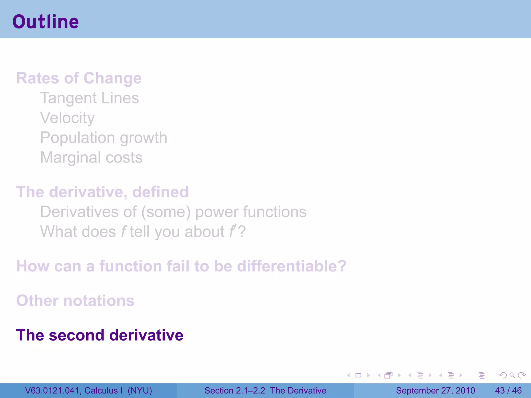 Outline

Rates of Change
   Tangent Lines
   Velocity
   Population growth
   Marginal costs

The derivative, defined
  Derivatives of (some) power functions
  What does f tell you about f′ ?

How can a function fail to be differentiable?

Other notations

The second derivative

                                                                   .   .     .      .      .    .

 V63.0121.041, Calculus I (NYU)   Section 2.1–2.2 The Derivative           September 27, 2010   43 / 46
 
