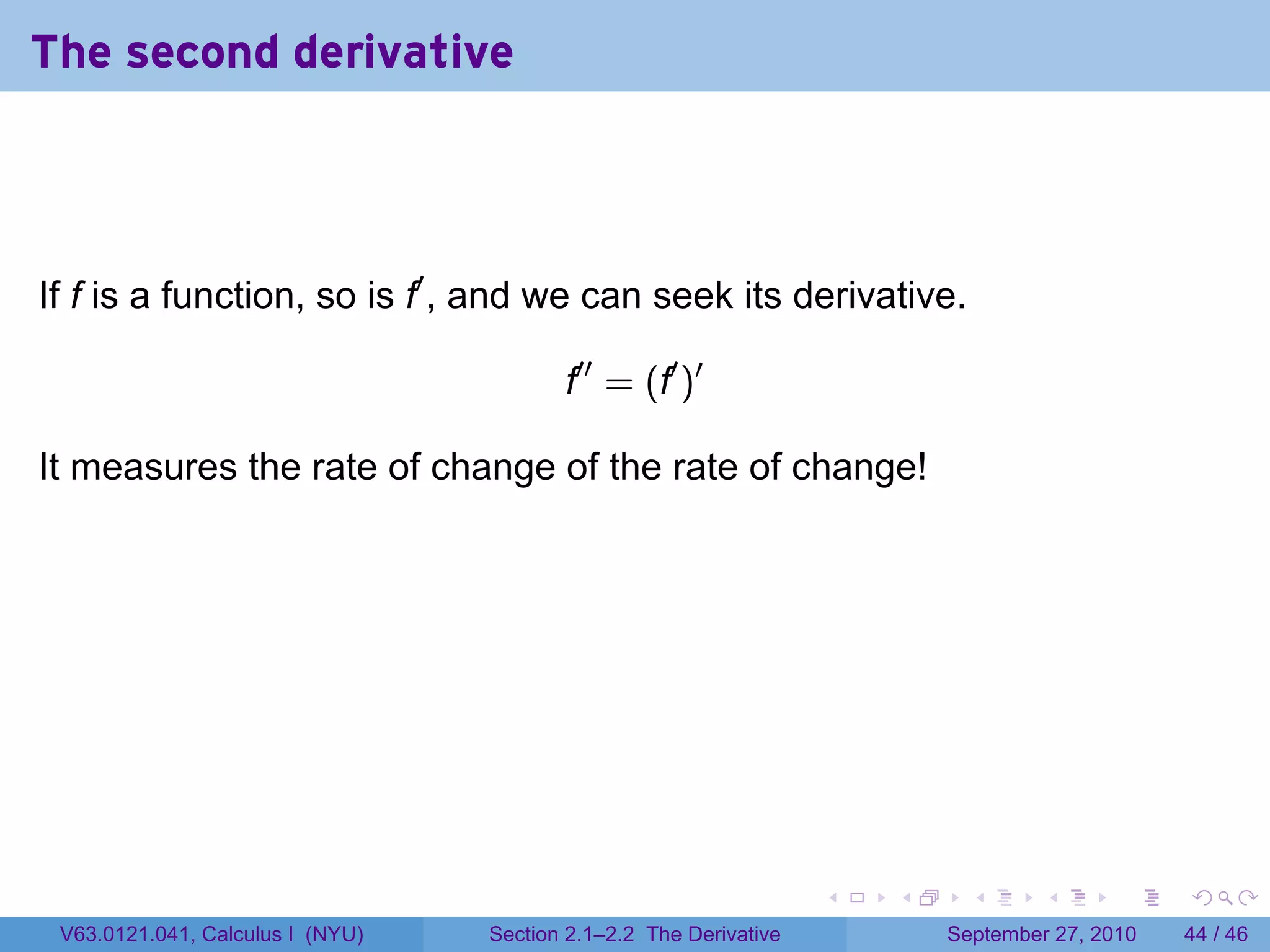 The second derivative



If f is a function, so is f′ , and we can seek its derivative.

                                         f′′ = (f′ )′

It measures the rate of change of the rate of change!




                                                                   .   .     .      .      .    .

 V63.0121.041, Calculus I (NYU)   Section 2.1–2.2 The Derivative           September 27, 2010   44 / 46
 