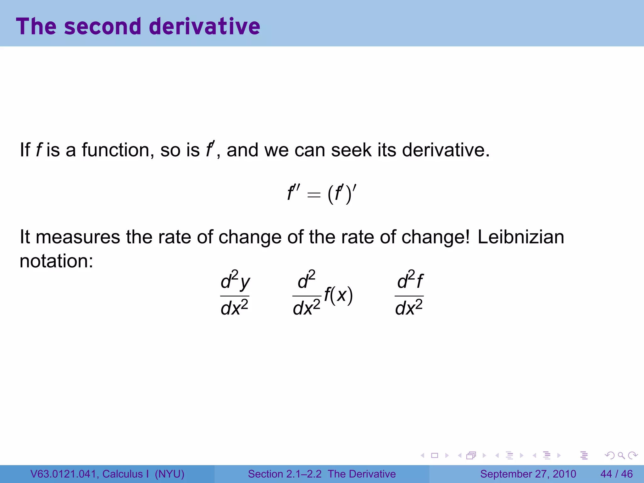 The second derivative



If f is a function, so is f′ , and we can seek its derivative.

                                         f′′ = (f′ )′

It measures the rate of change of the rate of change! Leibnizian
notation:
                        d2 y    d2           d2 f
                                    f(x)
                        dx2    dx2           dx2




                                                                   .   .     .      .      .    .

 V63.0121.041, Calculus I (NYU)   Section 2.1–2.2 The Derivative           September 27, 2010   44 / 46
 