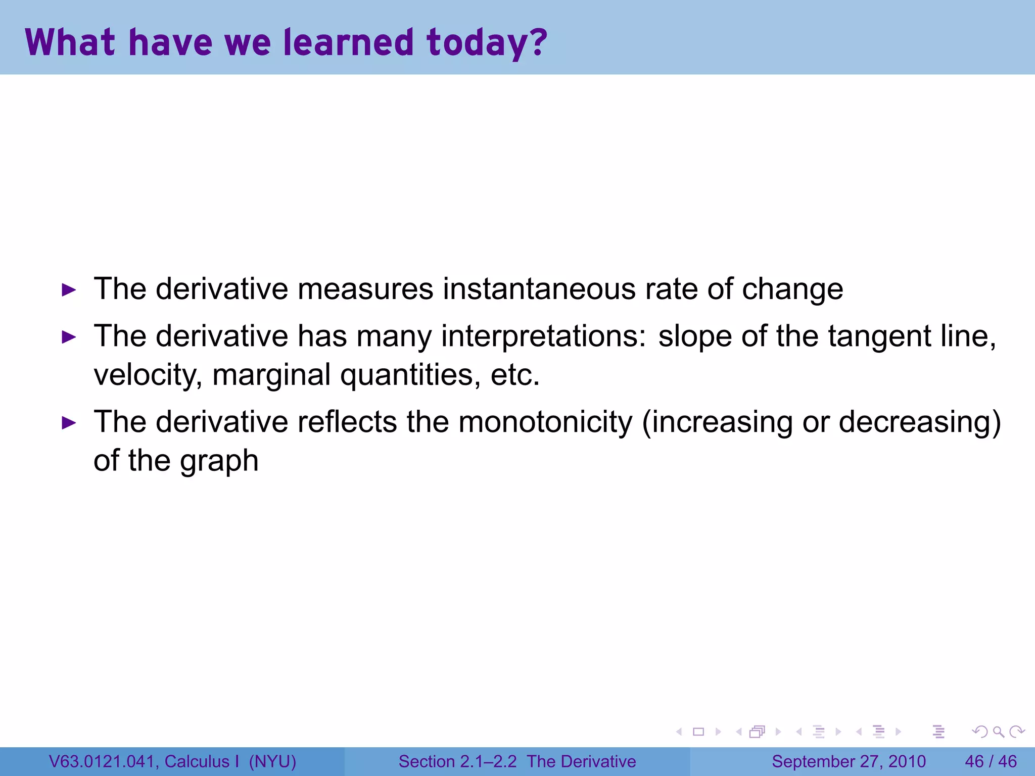 What have we learned today?




      The derivative measures instantaneous rate of change
      The derivative has many interpretations: slope of the tangent line,
      velocity, marginal quantities, etc.
      The derivative reflects the monotonicity (increasing or decreasing)
      of the graph




                                                                   .   .     .      .      .    .

 V63.0121.041, Calculus I (NYU)   Section 2.1–2.2 The Derivative           September 27, 2010   46 / 46
 