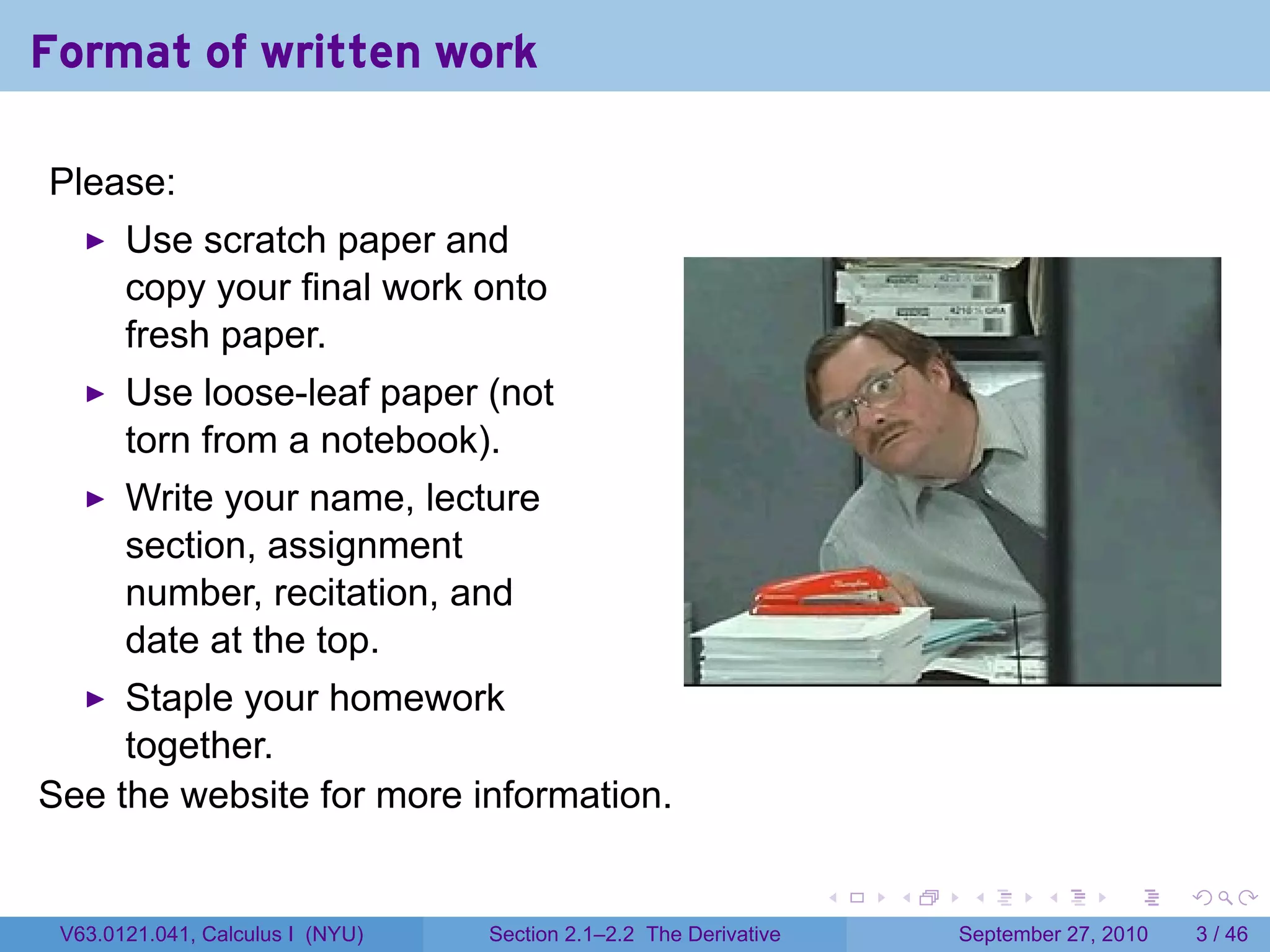 Format of written work

Please:
       Use scratch paper and
       copy your final work onto
       fresh paper.
       Use loose-leaf paper (not
       torn from a notebook).
       Write your name, lecture
       section, assignment
       number, recitation, and
       date at the top.
     Staple your homework
     together.
See the website for more information.

                                                                   .   .    .      .      .     .

 V63.0121.041, Calculus I (NYU)   Section 2.1–2.2 The Derivative           September 27, 2010       3 / 46
 
