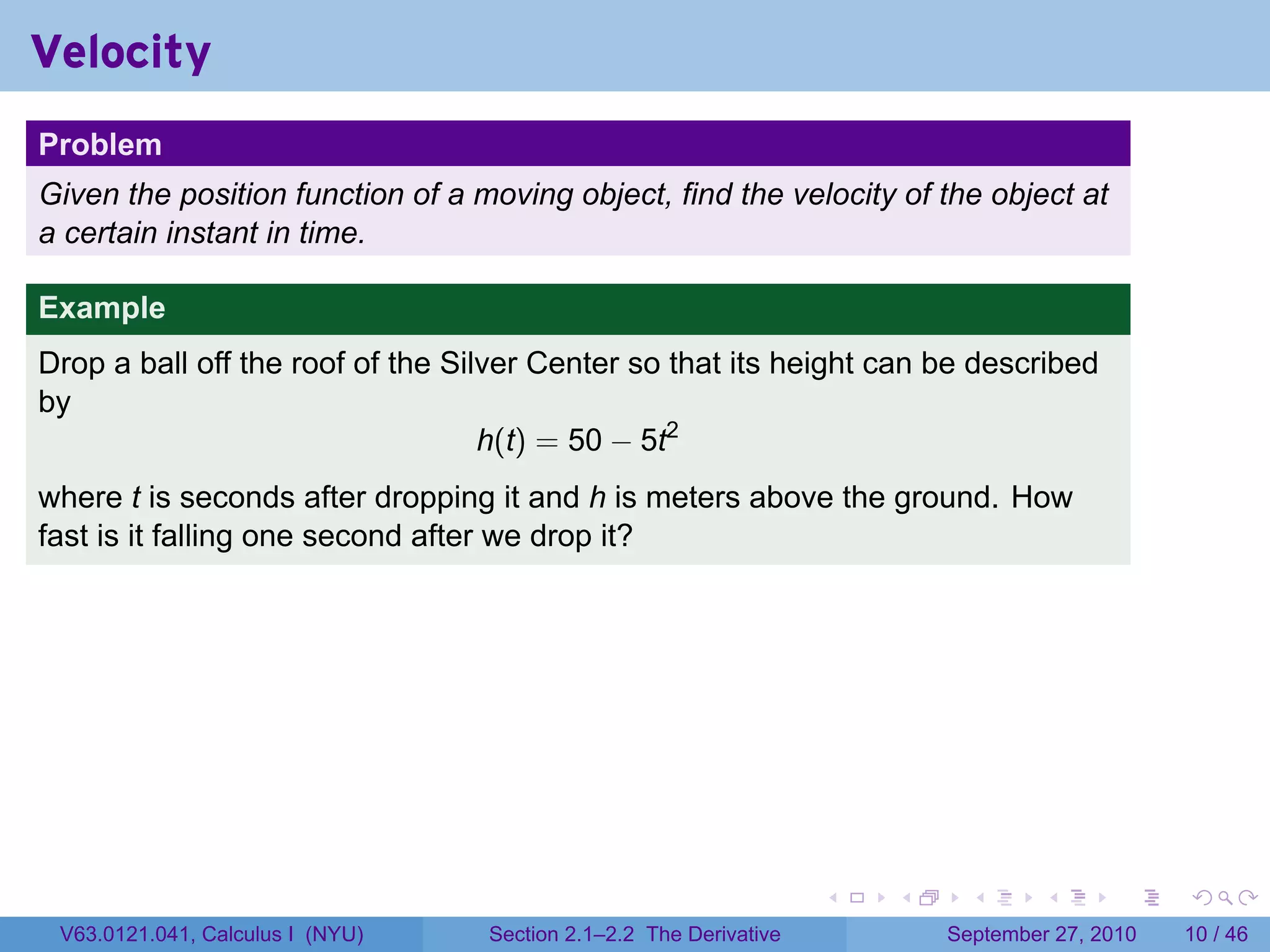 Velocity
.
Problem
Given the position function of a moving object, find the velocity of the object at
a certain instant in time.

Example
Drop a ball off the roof of the Silver Center so that its height can be described
by
                                   h(t) = 50 − 5t2
where t is seconds after dropping it and h is meters above the ground. How
fast is it falling one second after we drop it?




.                                                                     .   .     .      .      .    .

    V63.0121.041, Calculus I (NYU)   Section 2.1–2.2 The Derivative           September 27, 2010   10 / 46
 