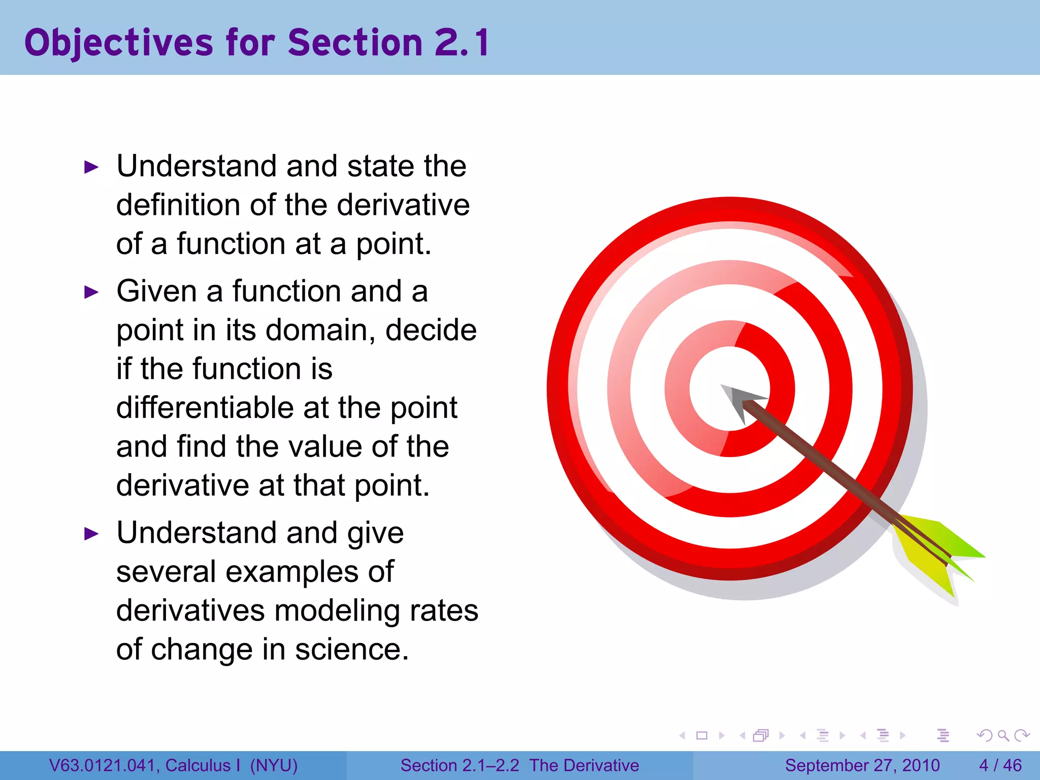 Objectives for Section 2.1

         Understand and state the
         definition of the derivative
         of a function at a point.
         Given a function and a
         point in its domain, decide
         if the function is
         differentiable at the point
         and find the value of the
         derivative at that point.
         Understand and give
         several examples of
         derivatives modeling rates
         of change in science.

                                                                   .   .    .      .      .     .

 V63.0121.041, Calculus I (NYU)   Section 2.1–2.2 The Derivative           September 27, 2010       4 / 46
 