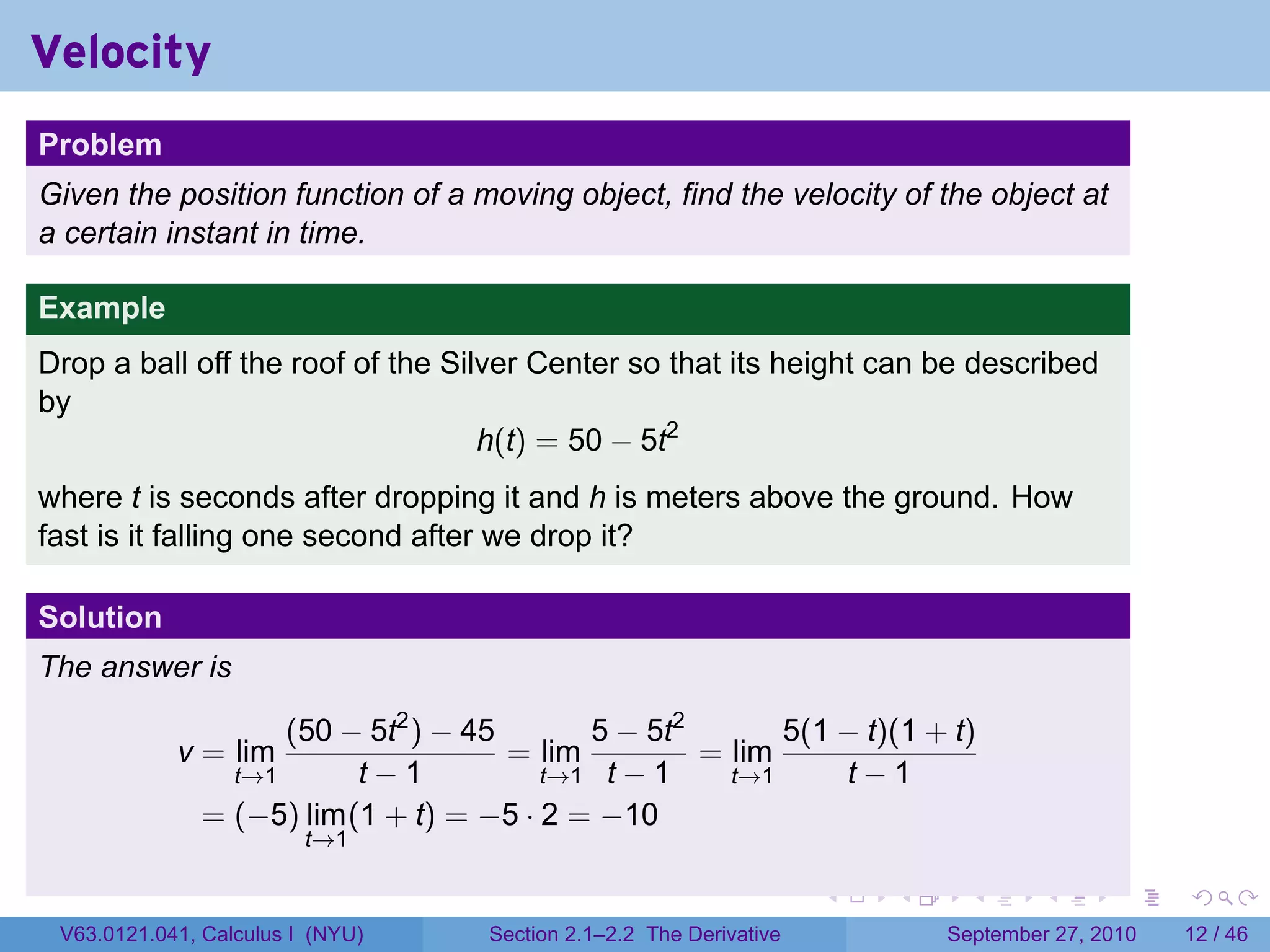 Velocity
.
Problem
Given the position function of a moving object, find the velocity of the object at
a certain instant in time.

Example
Drop a ball off the roof of the Silver Center so that its height can be described
by
                                   h(t) = 50 − 5t2
where t is seconds after dropping it and h is meters above the ground. How
fast is it falling one second after we drop it?

Solution
The answer is

                      (50 − 5t2 ) − 45        5 − 5t2       5(1 − t)(1 + t)
               v = lim                 = lim          = lim
                     t→1     t−1           t→1 t − 1    t→1     t−1
                 = (−5) lim (1 + t) = −5 · 2 = −10
                            t→1

.                                                                      .   .     .      .      .    .

    V63.0121.041, Calculus I (NYU)    Section 2.1–2.2 The Derivative           September 27, 2010   12 / 46
 