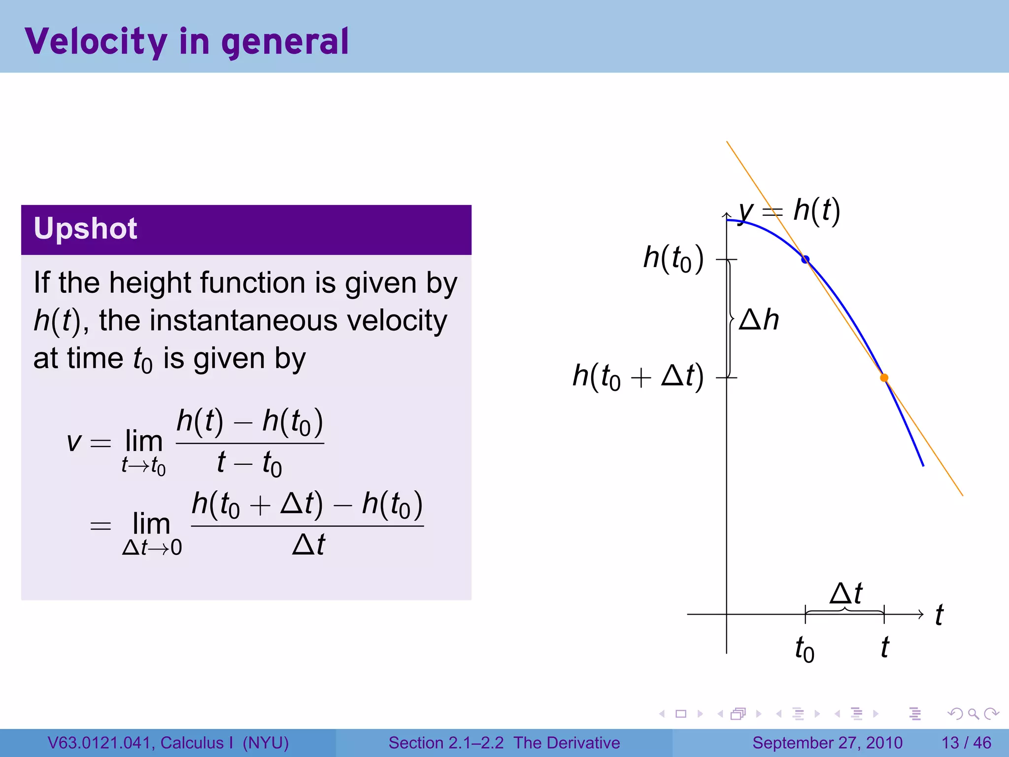 Velocity in general


                                                                             . . = h(t)
                                                                               y
Upshot
                                                                   . (t0 ) .
                                                                   h                     .
If the height function is given by
h(t), the instantaneous velocity                                                 . h
                                                                                 ∆
at time t0 is given by
                                                         . (t0 + ∆t) .
                                                         h                                       .
            h(t) − h(t0 )
   v = lim
       t→t0    t − t0
             h(t0 + ∆t) − h(t0 )
      = lim
       ∆t→0           ∆t
                                                                             .            . . t .
                                                                                            ∆          ..
                                                                                                        t
                                                                                        t
                                                                                        .0      t
                                                                                                .

                                                                    .    .          .        .    .         .

 V63.0121.041, Calculus I (NYU)   Section 2.1–2.2 The Derivative                  September 27, 2010    13 / 46
 