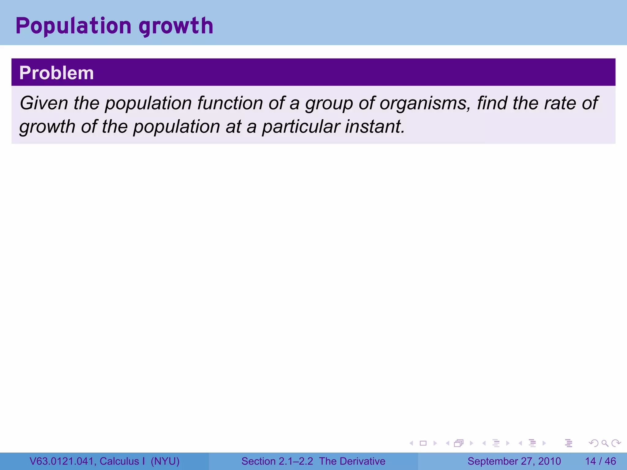 Population growth
Problem
Given the population function of a group of organisms, find the rate of
growth of the population at a particular instant.




                                                                   .   .     .      .      .    .

 V63.0121.041, Calculus I (NYU)   Section 2.1–2.2 The Derivative           September 27, 2010   14 / 46
 