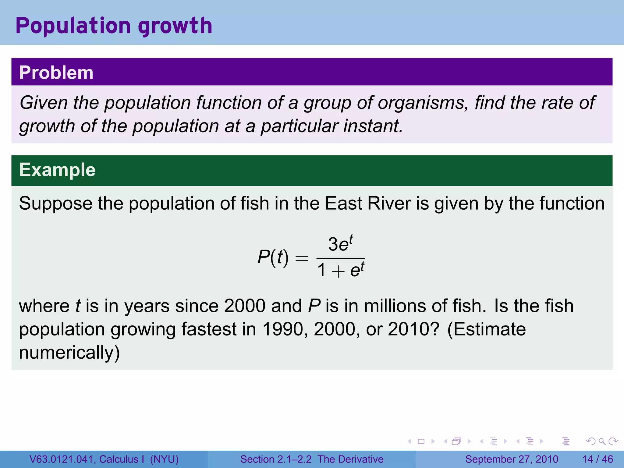 Population growth
Problem
Given the population function of a group of organisms, find the rate of
growth of the population at a particular instant.

Example
Suppose the population of fish in the East River is given by the function

                                                  3et
                                     P(t) =
                                                 1 + et
where t is in years since 2000 and P is in millions of fish. Is the fish
population growing fastest in 1990, 2000, or 2010? (Estimate
numerically)



                                                                   .   .     .      .      .    .

 V63.0121.041, Calculus I (NYU)   Section 2.1–2.2 The Derivative           September 27, 2010   14 / 46
 
