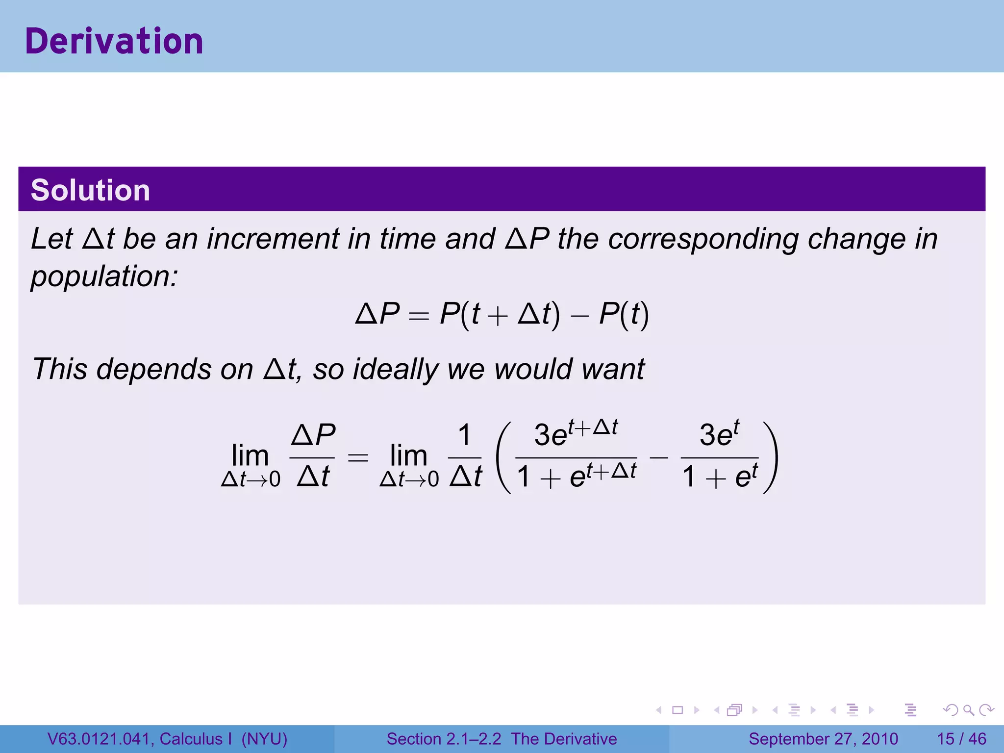Derivation


Solution
Let ∆t be an increment in time and ∆P the corresponding change in
population:
                        ∆P = P(t + ∆t) − P(t)
This depends on ∆t, so ideally we would want
                                  (                  )
                  ∆P           1     3et+∆t    3et
              lim     = lim                  −
             ∆t→0 ∆t     ∆t→0 ∆t    1 + et+∆t 1 + et




                                                                   .   .     .      .      .    .

 V63.0121.041, Calculus I (NYU)   Section 2.1–2.2 The Derivative           September 27, 2010   15 / 46
 