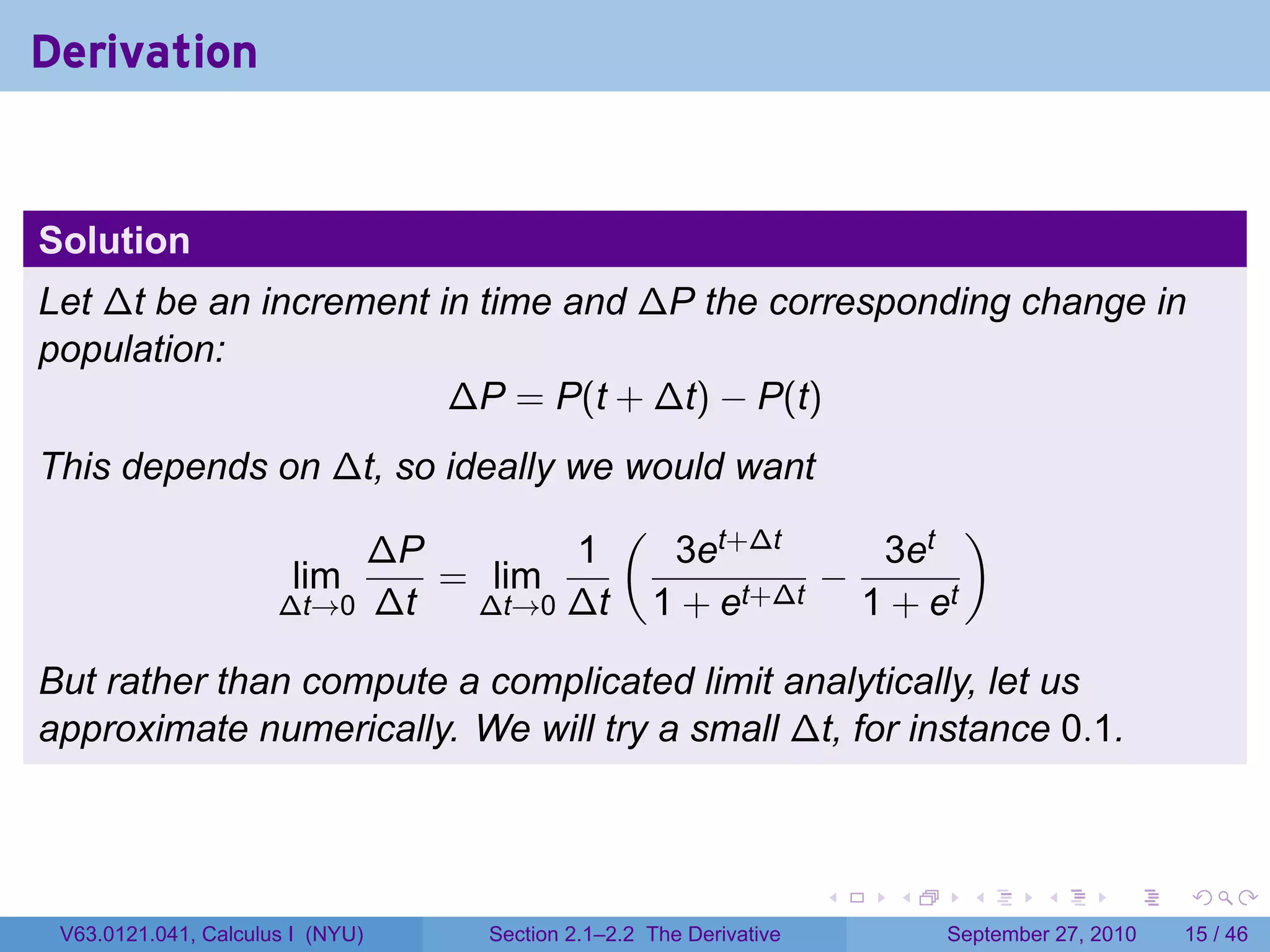 Derivation


Solution
Let ∆t be an increment in time and ∆P the corresponding change in
population:
                        ∆P = P(t + ∆t) − P(t)
This depends on ∆t, so ideally we would want
                                  (                  )
                  ∆P           1     3et+∆t    3et
              lim     = lim                  −
             ∆t→0 ∆t     ∆t→0 ∆t    1 + et+∆t 1 + et

But rather than compute a complicated limit analytically, let us
approximate numerically. We will try a small ∆t, for instance 0.1.



                                                                   .   .     .      .      .    .

 V63.0121.041, Calculus I (NYU)   Section 2.1–2.2 The Derivative           September 27, 2010   15 / 46
 