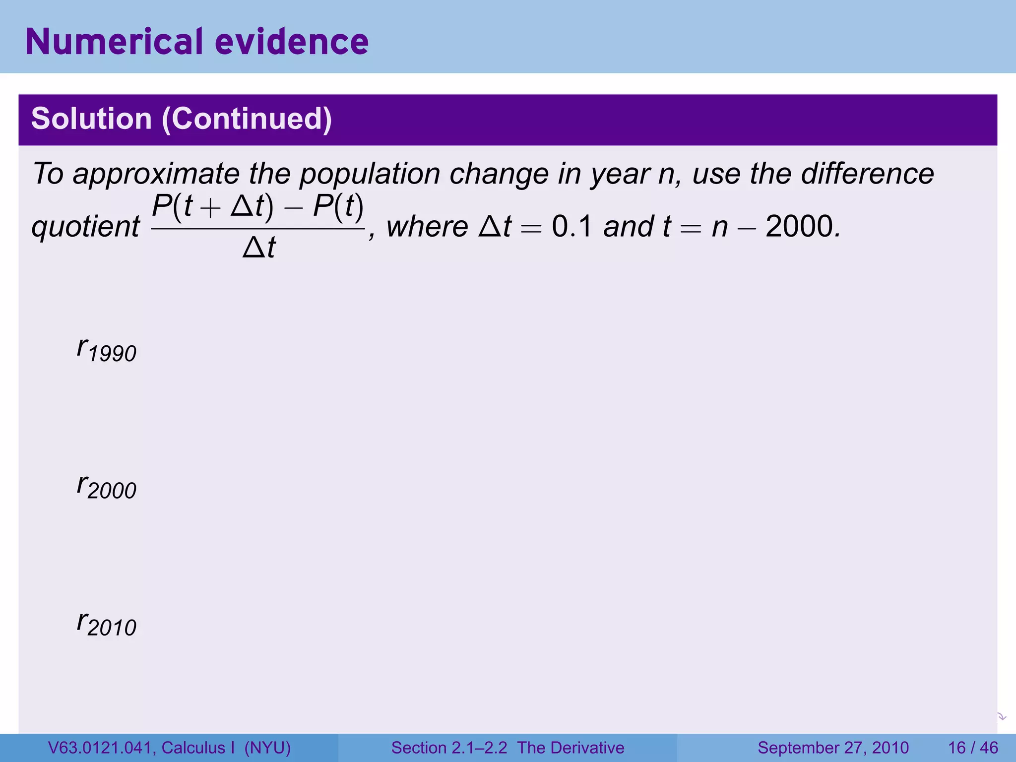 Numerical evidence
Solution (Continued)
To approximate the population change in year n, use the difference
         P(t + ∆t) − P(t)
quotient                  , where ∆t = 0.1 and t = n − 2000.
               ∆t


    r1990



    r2000



    r2010


                                                                   .   .     .      .      .    .

 V63.0121.041, Calculus I (NYU)   Section 2.1–2.2 The Derivative           September 27, 2010   16 / 46
 