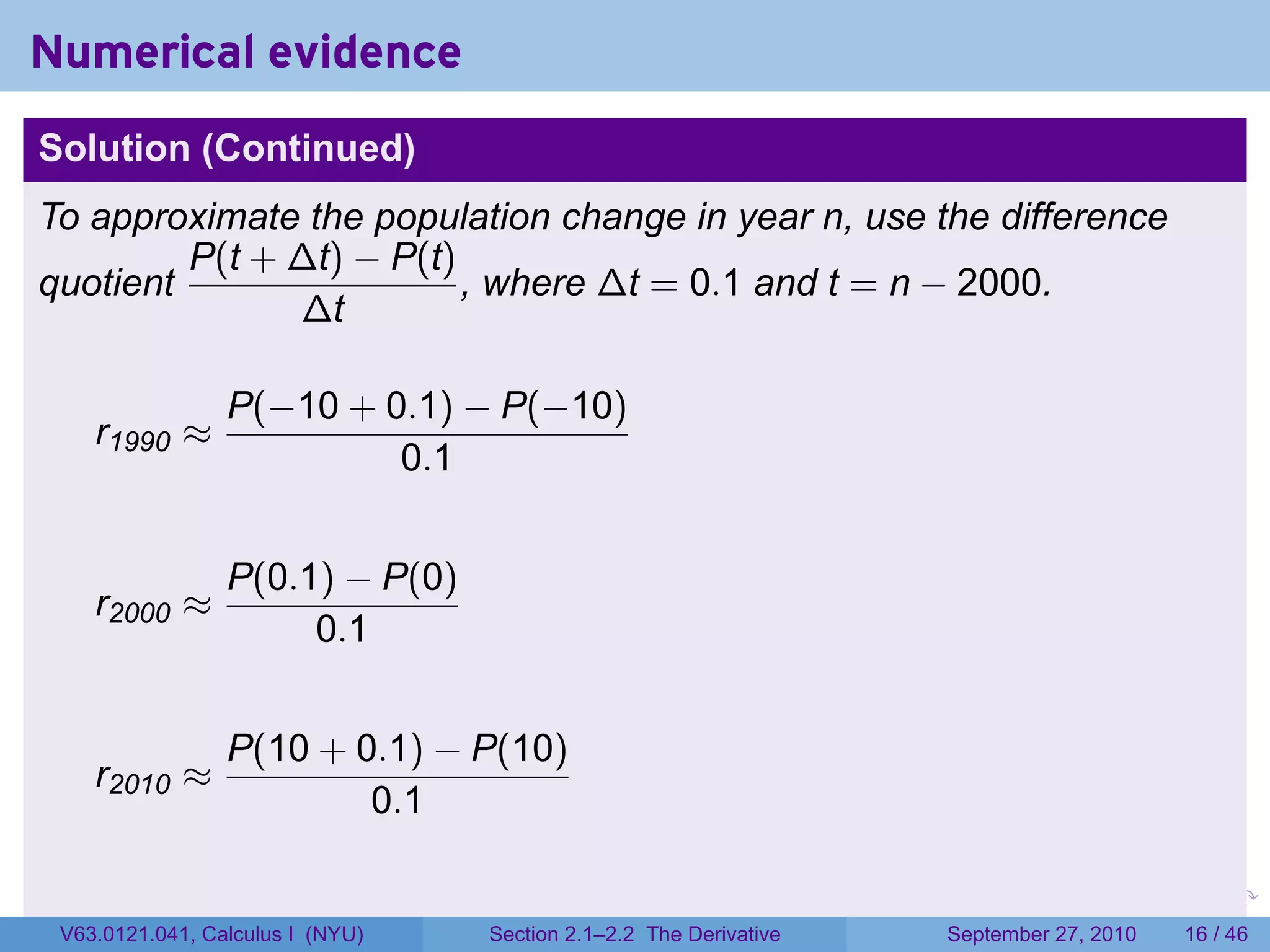 Numerical evidence
Solution (Continued)
To approximate the population change in year n, use the difference
         P(t + ∆t) − P(t)
quotient                  , where ∆t = 0.1 and t = n − 2000.
               ∆t

                 P(−10 + 0.1) − P(−10)
    r1990 ≈
                          0.1


                 P(0.1) − P(0)
    r2000 ≈
                      0.1


                 P(10 + 0.1) − P(10)
    r2010 ≈
                         0.1

                                                                   .   .     .      .      .    .

 V63.0121.041, Calculus I (NYU)   Section 2.1–2.2 The Derivative           September 27, 2010   16 / 46
 