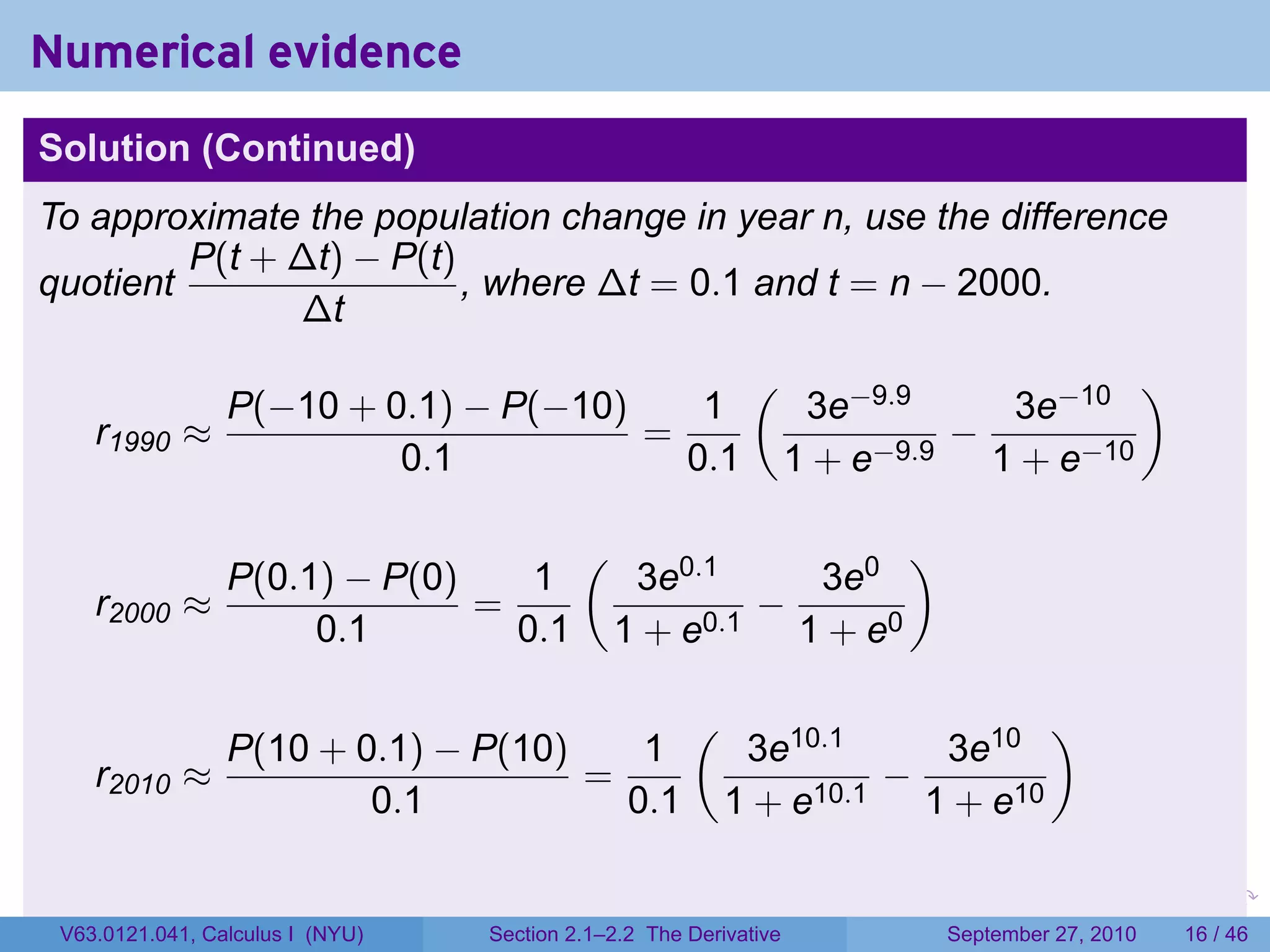 Numerical evidence
Solution (Continued)
To approximate the population change in year n, use the difference
         P(t + ∆t) − P(t)
quotient                  , where ∆t = 0.1 and t = n − 2000.
               ∆t
                                                            (                                         )
               P(−10 + 0.1) − P(−10)    1                           3e−9.9    3e−10
    r1990    ≈                       =                                      −
                        0.1            0.1                         1 + e−9.9 1 + e−10

                                           (                                 )
                 P(0.1) − P(0)    1             3e0.1    3e0
    r2000 ≈                    =                       −
                      0.1        0.1           1 + e0.1 1 + e0

                                                      (                                       )
               P(10 + 0.1) − P(10)    1                    3e10.1    3e10
    r2010    ≈                     =                               −
                       0.1           0.1                  1 + e10.1 1 + e10

                                                                     .   .         .      .       .       .

 V63.0121.041, Calculus I (NYU)   Section 2.1–2.2 The Derivative                 September 27, 2010       16 / 46
 