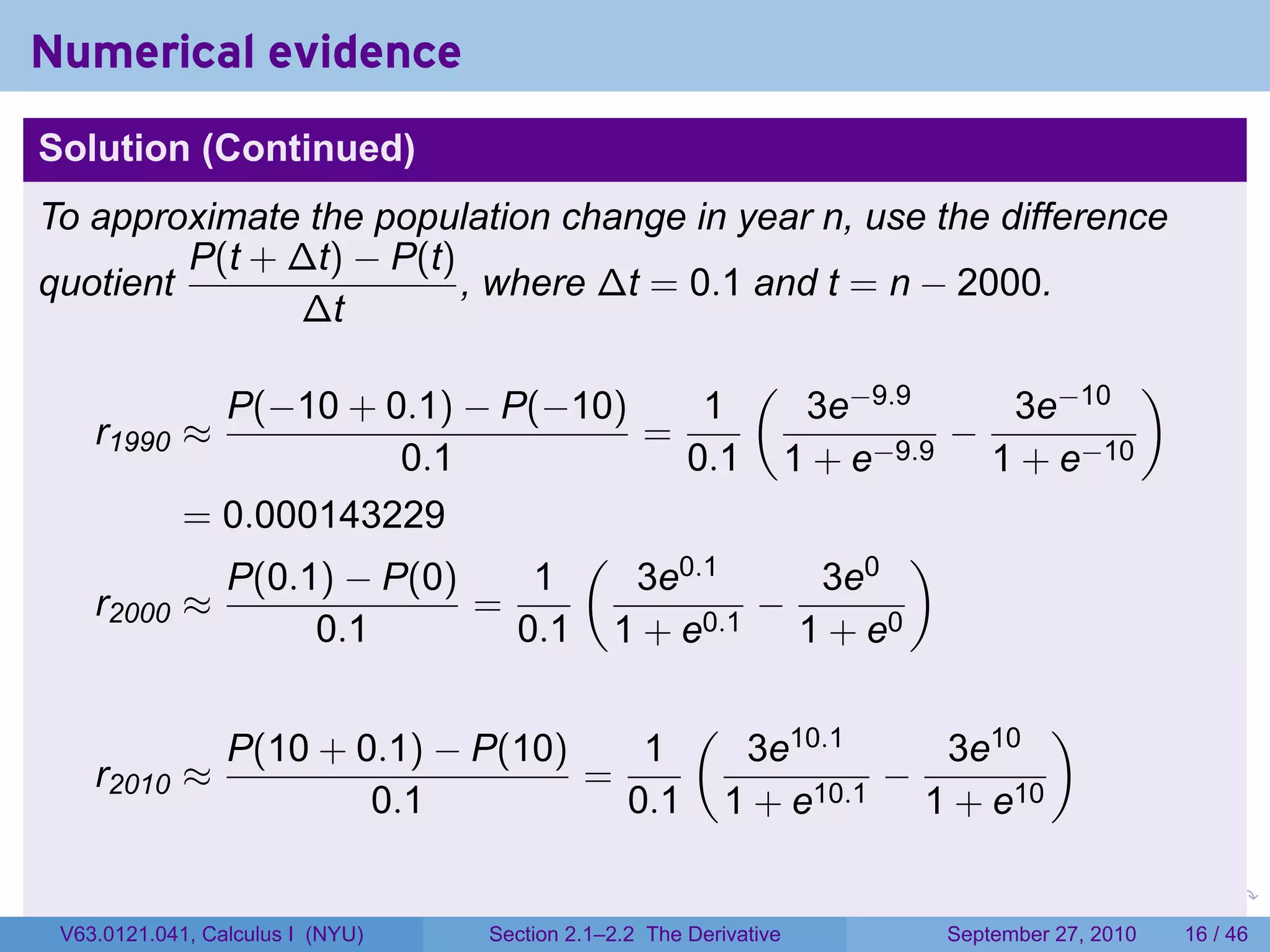 Numerical evidence
Solution (Continued)
To approximate the population change in year n, use the difference
         P(t + ∆t) − P(t)
quotient                  , where ∆t = 0.1 and t = n − 2000.
               ∆t
                                           (                   )
               P(−10 + 0.1) − P(−10)     1   3e−9.9    3e−10
    r1990    ≈                       =               −
                         0.1            0.1 1 + e−9.9 1 + e−10
             = 0.000143229
                                  (                )
               P(0.1) − P(0)    1    3e0.1    3e0
    r2000    ≈               =             −
                    0.1        0.1 1 + e0.1 1 + e0

                                                      (                                 )
               P(10 + 0.1) − P(10)    1                    3e10.1    3e10
    r2010    ≈                     =                               −
                       0.1           0.1                  1 + e10.1 1 + e10

                                                                   .   .     .      .       .   .

 V63.0121.041, Calculus I (NYU)   Section 2.1–2.2 The Derivative           September 27, 2010   16 / 46
 