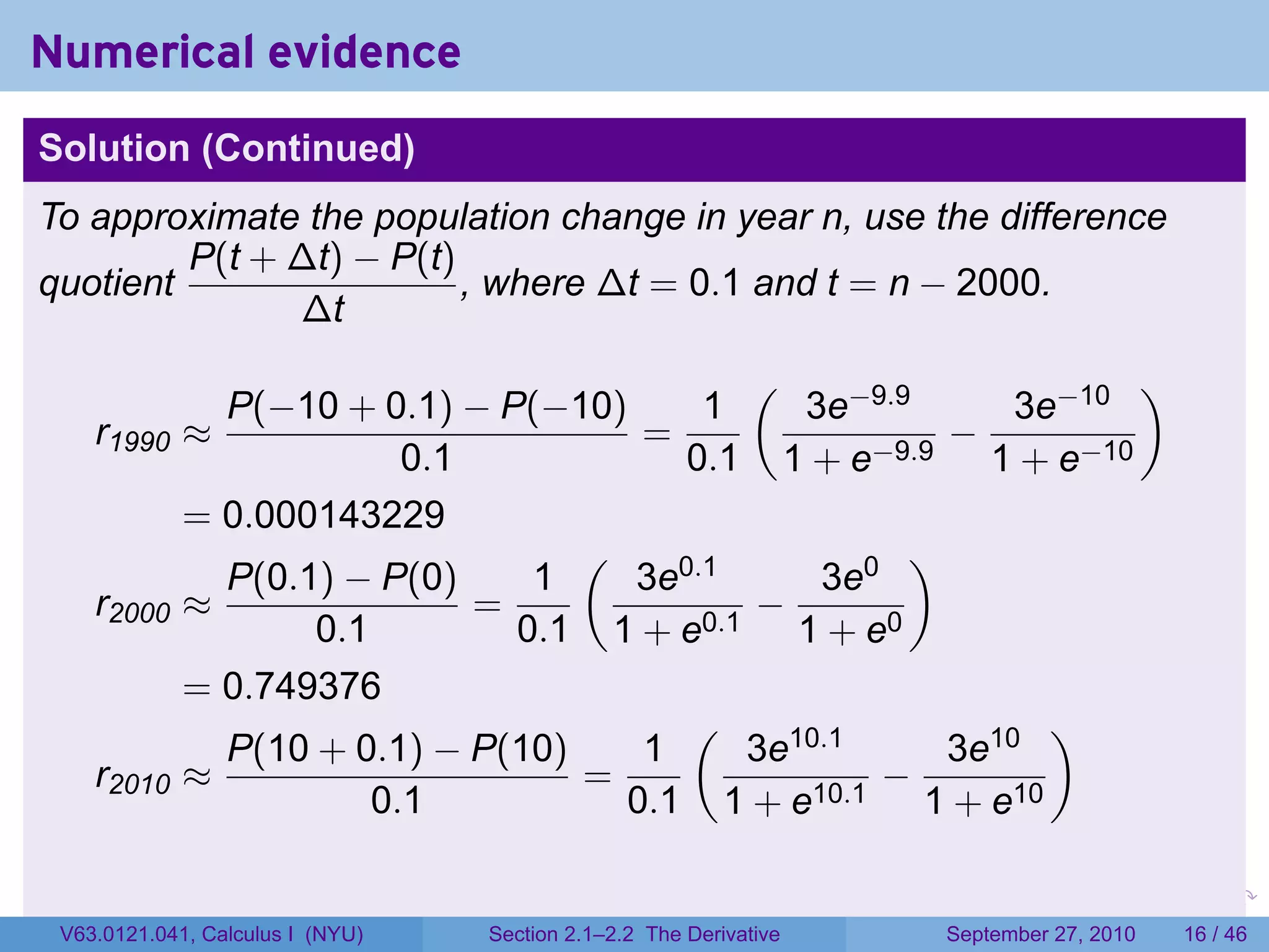 Numerical evidence
Solution (Continued)
To approximate the population change in year n, use the difference
         P(t + ∆t) − P(t)
quotient                  , where ∆t = 0.1 and t = n − 2000.
               ∆t
                                            (                    )
               P(−10 + 0.1) − P(−10)     1     3e−9.9      3e−10
    r1990    ≈                        =                −
                          0.1           0.1 1 + e−9.9 1 + e−10
             = 0.000143229
                                   (                 )
               P(0.1) − P(0)     1   3e0.1      3e0
    r2000    ≈                =             −
                    0.1         0.1 1 + e0.1 1 + e0
             = 0.749376
                                        (                    )
               P(10 + 0.1) − P(10)    1     3e10.1     3e10
    r2010    ≈                     =                −
                        0.1          0.1 1 + e10.1 1 + e10

                                                                   .   .     .      .      .    .

 V63.0121.041, Calculus I (NYU)   Section 2.1–2.2 The Derivative           September 27, 2010   16 / 46
 