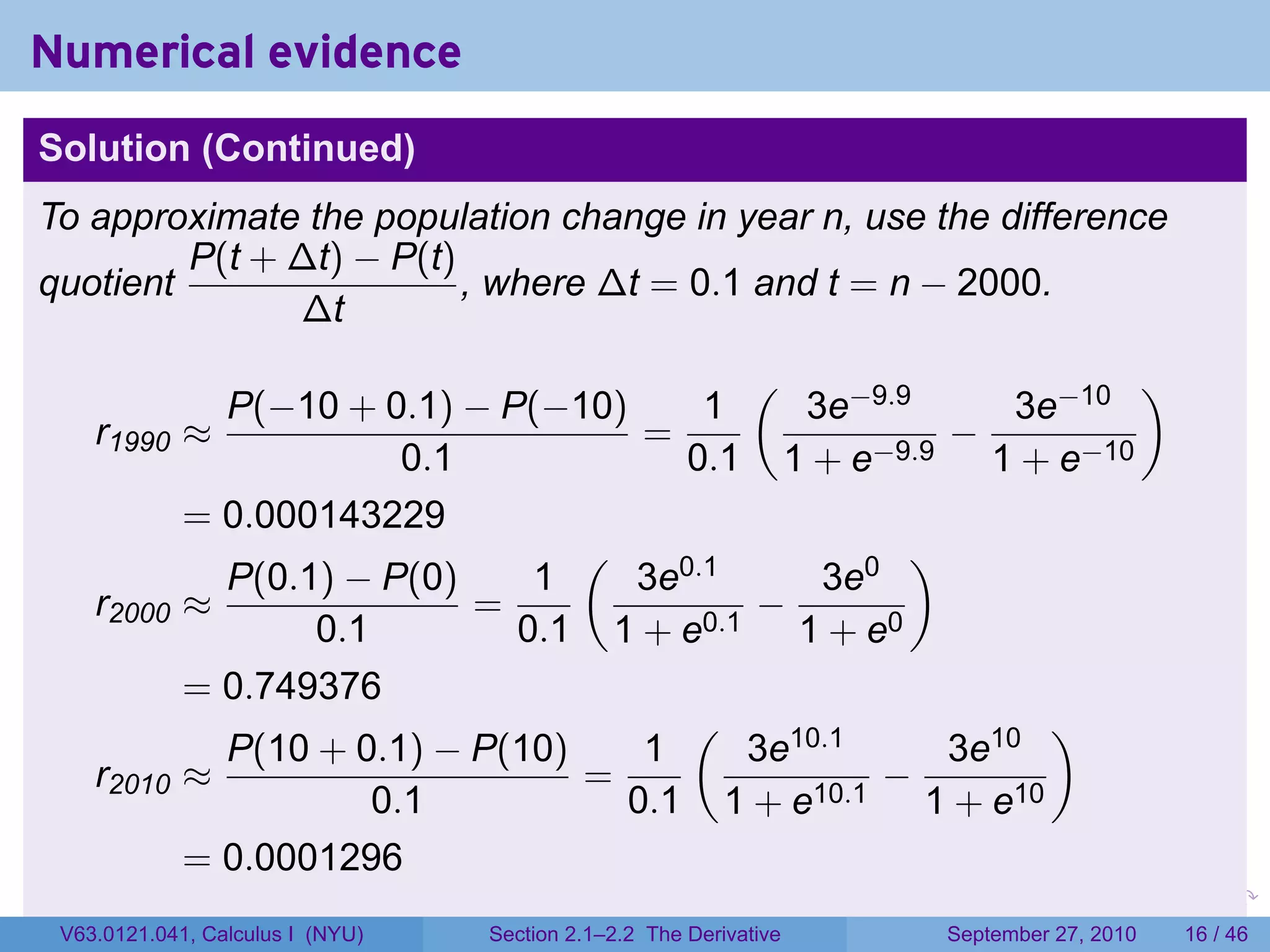 Numerical evidence
Solution (Continued)
To approximate the population change in year n, use the difference
         P(t + ∆t) − P(t)
quotient                  , where ∆t = 0.1 and t = n − 2000.
               ∆t
                                            (                    )
               P(−10 + 0.1) − P(−10)     1     3e−9.9      3e−10
    r1990    ≈                        =                −
                          0.1           0.1 1 + e−9.9 1 + e−10
             = 0.000143229
                                   (                 )
               P(0.1) − P(0)     1   3e0.1      3e0
    r2000    ≈                =             −
                    0.1         0.1 1 + e0.1 1 + e0
             = 0.749376
                                        (                    )
               P(10 + 0.1) − P(10)    1     3e10.1     3e10
    r2010    ≈                     =                −
                        0.1          0.1 1 + e10.1 1 + e10
             = 0.0001296
                                                                   .   .     .      .      .    .

 V63.0121.041, Calculus I (NYU)   Section 2.1–2.2 The Derivative           September 27, 2010   16 / 46
 
