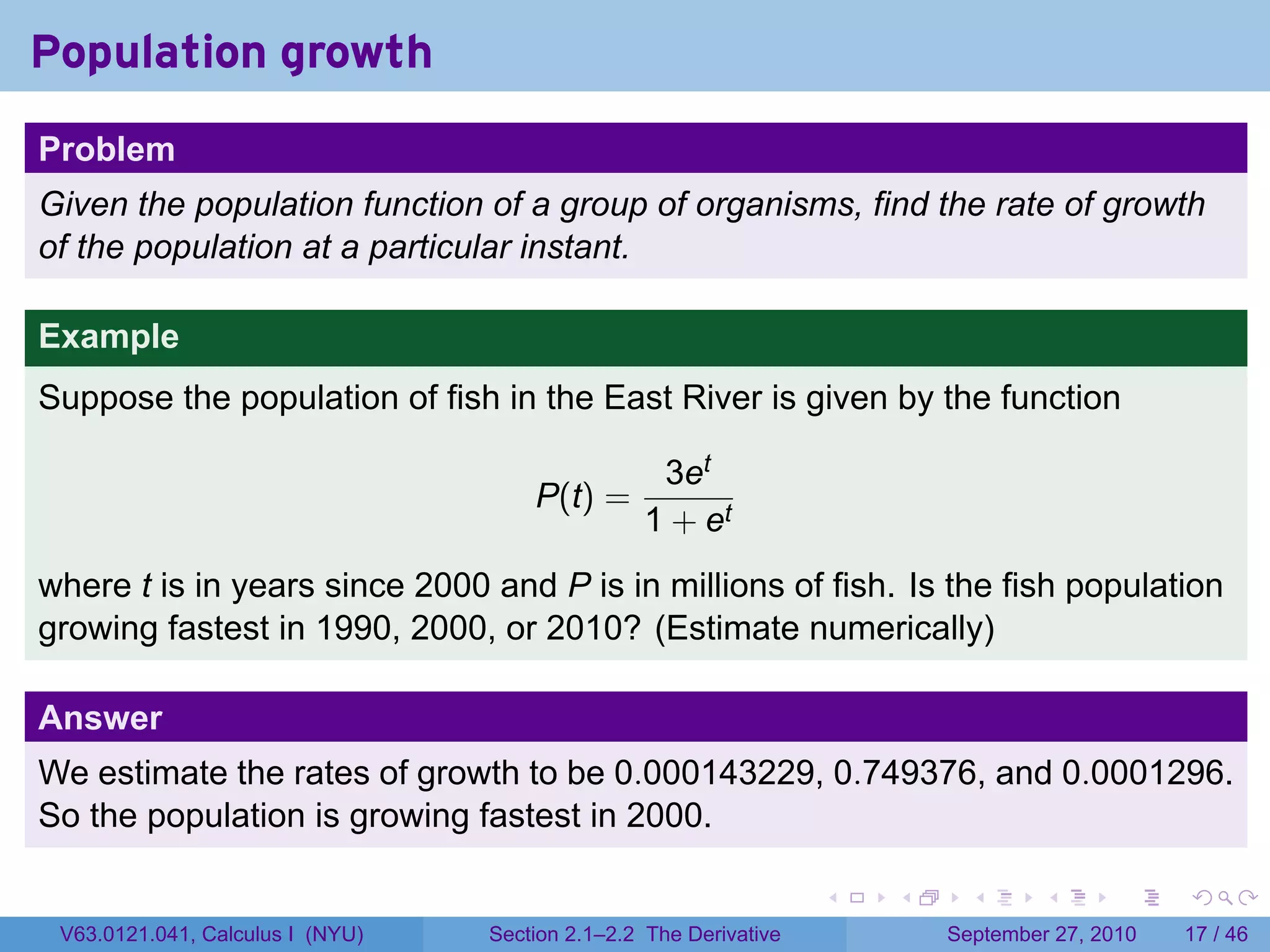 Population growth
.
Problem
Given the population function of a group of organisms, find the rate of growth
of the population at a particular instant.

Example
Suppose the population of fish in the East River is given by the function

                                                     3et
                                         P(t) =
                                                    1 + et
where t is in years since 2000 and P is in millions of fish. Is the fish population
growing fastest in 1990, 2000, or 2010? (Estimate numerically)

Answer
We estimate the rates of growth to be 0.000143229, 0.749376, and 0.0001296.
So the population is growing fastest in 2000.
.
                                                                      .   .     .      .      .    .

    V63.0121.041, Calculus I (NYU)   Section 2.1–2.2 The Derivative           September 27, 2010   17 / 46
 
