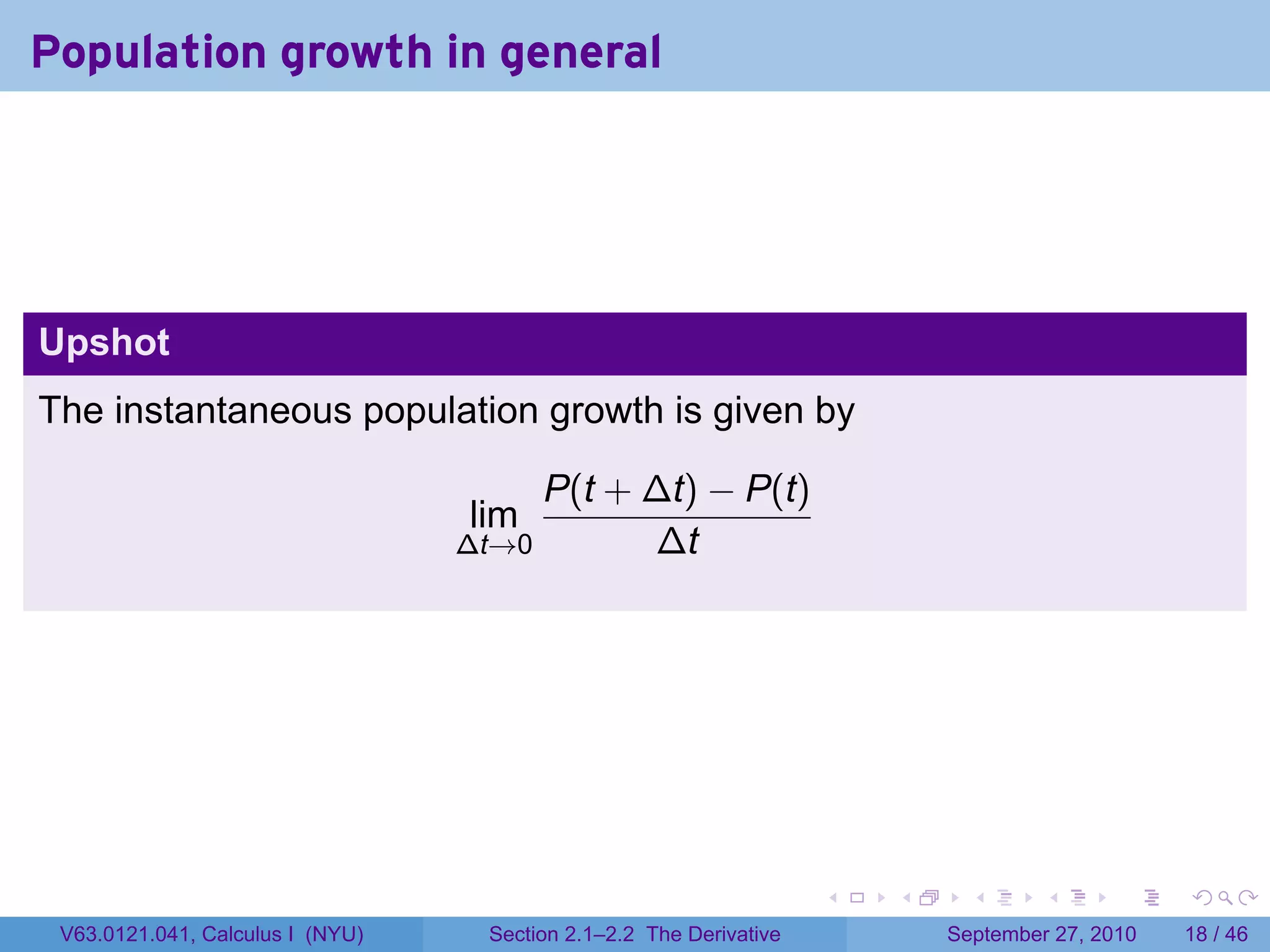 Population growth in general




Upshot
The instantaneous population growth is given by

                                       P(t + ∆t) − P(t)
                                  lim
                                  ∆t→0       ∆t




                                                                    .   .     .      .      .    .

 V63.0121.041, Calculus I (NYU)    Section 2.1–2.2 The Derivative           September 27, 2010   18 / 46
 