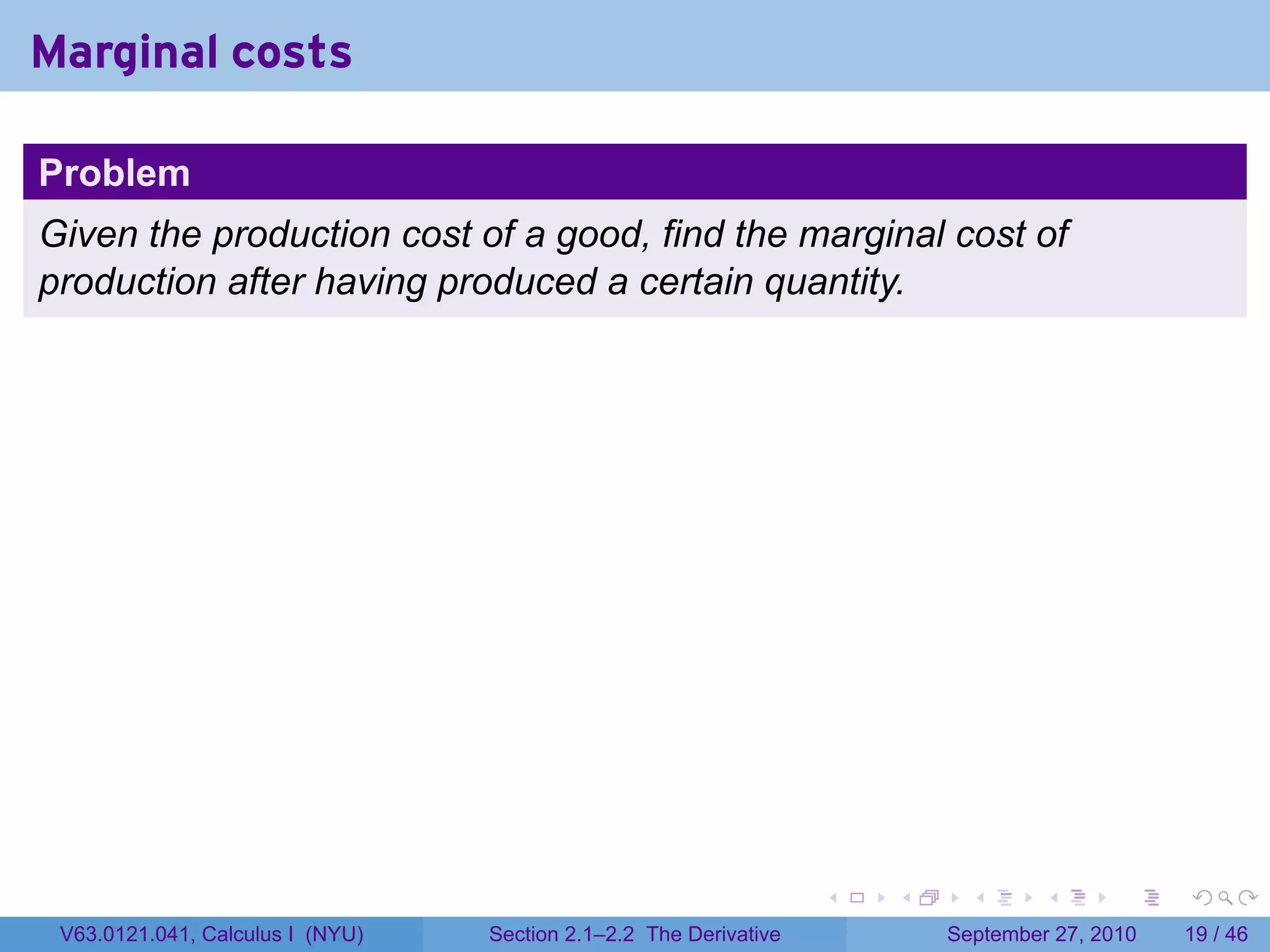 Marginal costs

Problem
Given the production cost of a good, find the marginal cost of
production after having produced a certain quantity.




                                                                   .   .     .      .      .    .

 V63.0121.041, Calculus I (NYU)   Section 2.1–2.2 The Derivative           September 27, 2010   19 / 46
 