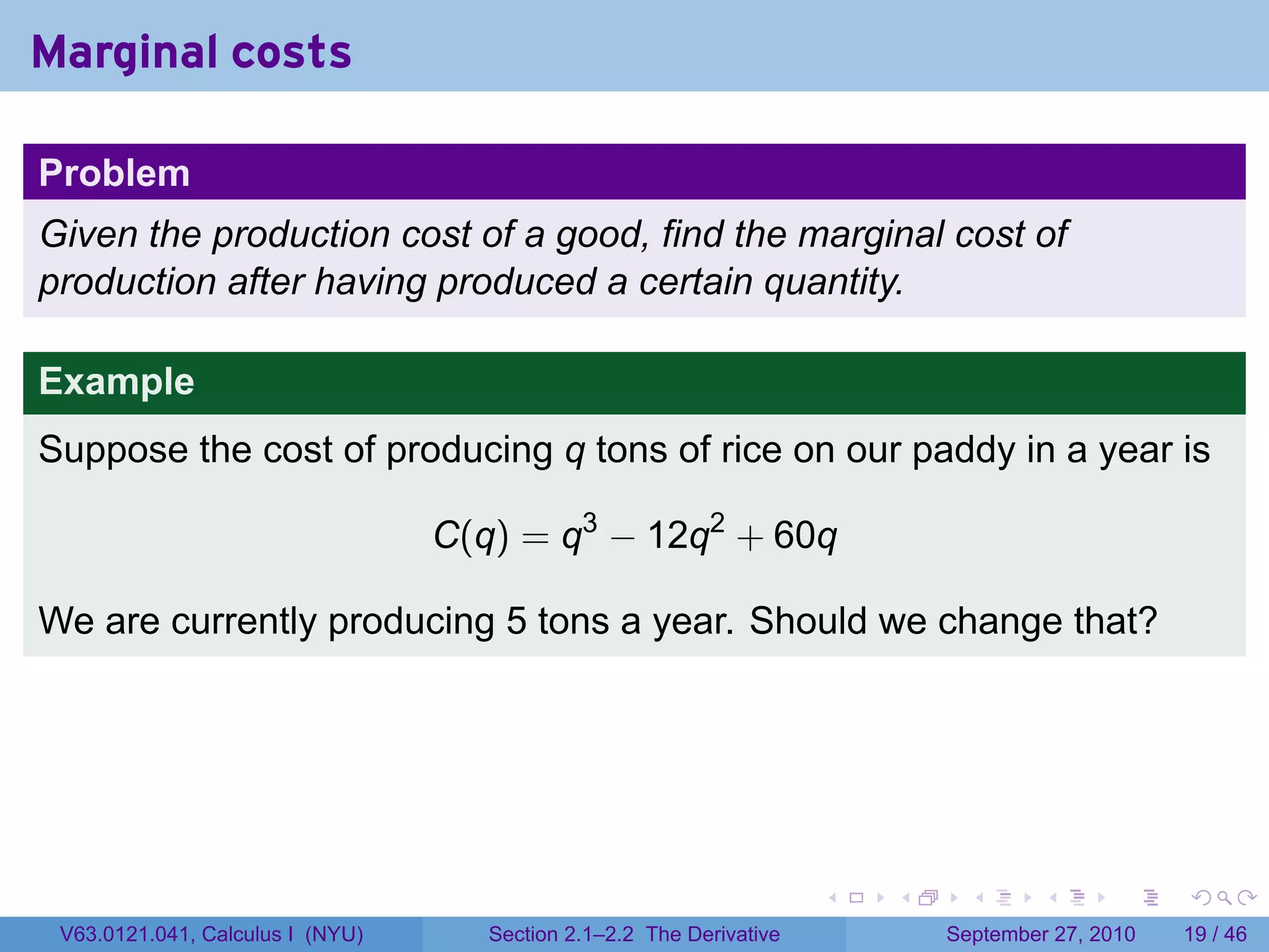 Marginal costs

Problem
Given the production cost of a good, find the marginal cost of
production after having produced a certain quantity.

Example
Suppose the cost of producing q tons of rice on our paddy in a year is

                                  C(q) = q3 − 12q2 + 60q

We are currently producing 5 tons a year. Should we change that?




                                                                      .   .     .      .      .    .

 V63.0121.041, Calculus I (NYU)      Section 2.1–2.2 The Derivative           September 27, 2010   19 / 46
 