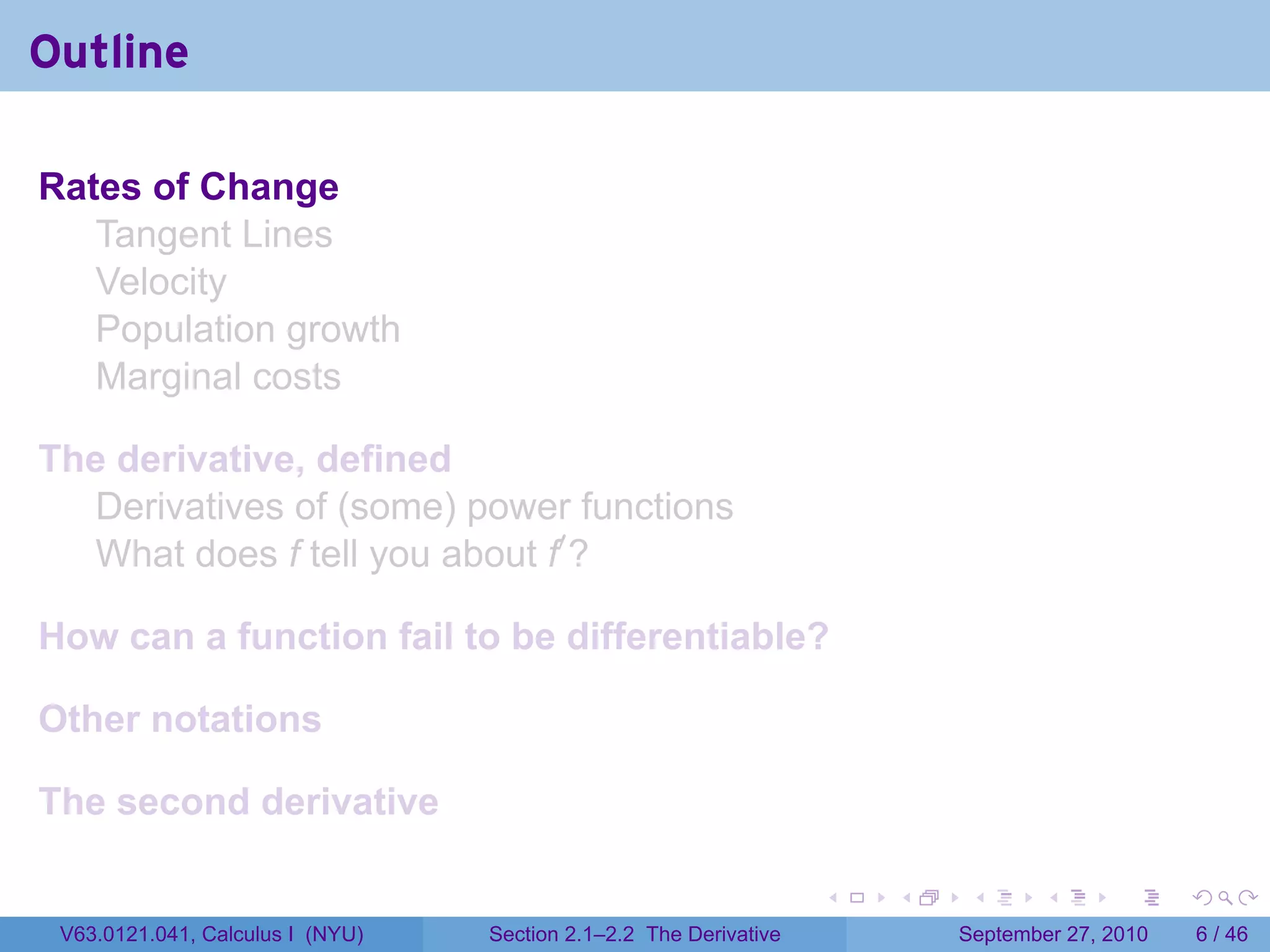 Outline

Rates of Change
   Tangent Lines
   Velocity
   Population growth
   Marginal costs

The derivative, defined
  Derivatives of (some) power functions
  What does f tell you about f′ ?

How can a function fail to be differentiable?

Other notations

The second derivative

                                                                   .   .    .      .      .     .

 V63.0121.041, Calculus I (NYU)   Section 2.1–2.2 The Derivative           September 27, 2010       6 / 46
 