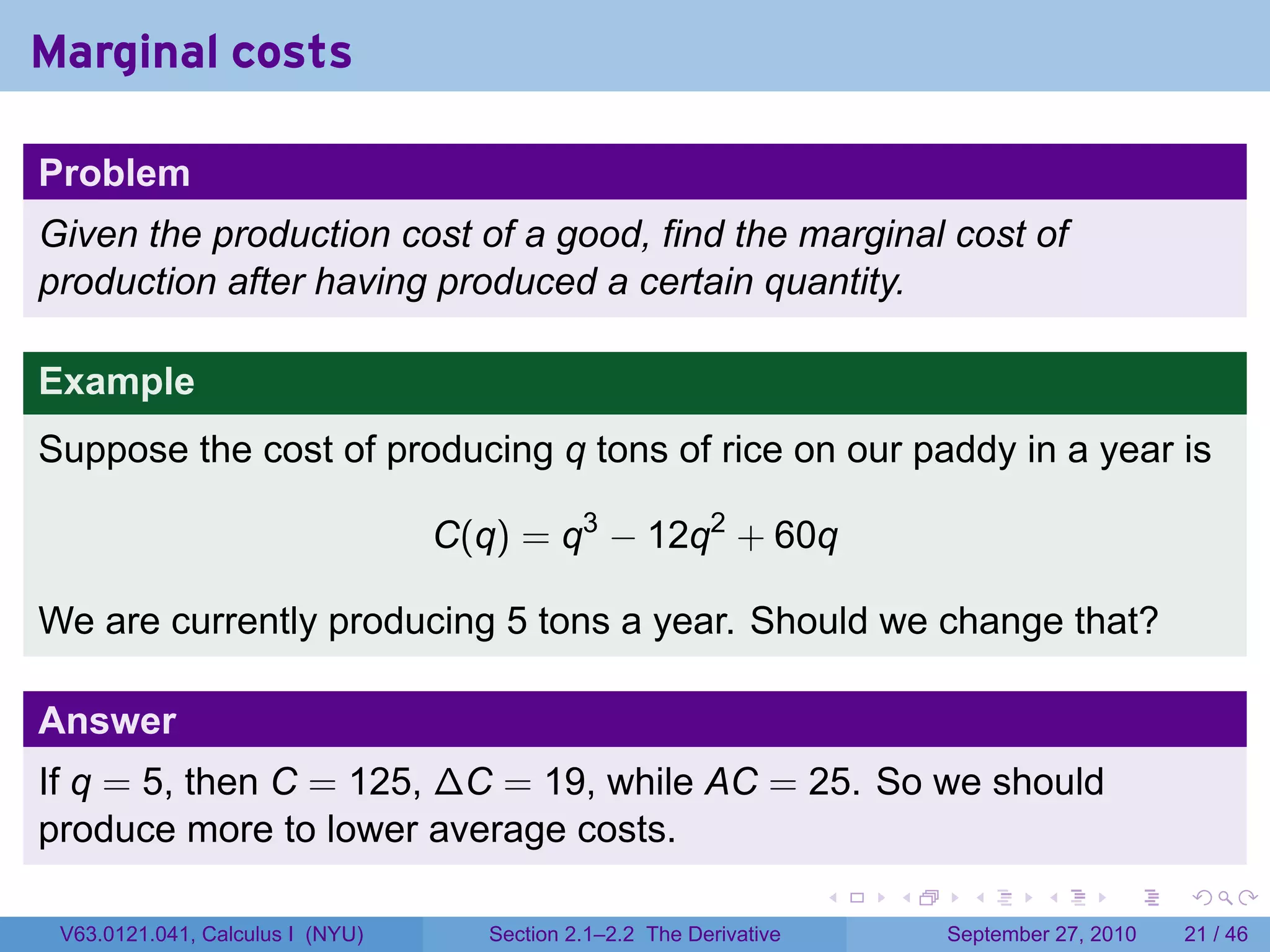 Marginal costs

Problem
Given the production cost of a good, find the marginal cost of
production after having produced a certain quantity.

Example
Suppose the cost of producing q tons of rice on our paddy in a year is

                                  C(q) = q3 − 12q2 + 60q

We are currently producing 5 tons a year. Should we change that?

Answer
If q = 5, then C = 125, ∆C = 19, while AC = 25. So we should
produce more to lower average costs.
                                                                      .   .     .      .      .    .

 V63.0121.041, Calculus I (NYU)      Section 2.1–2.2 The Derivative           September 27, 2010   21 / 46
 