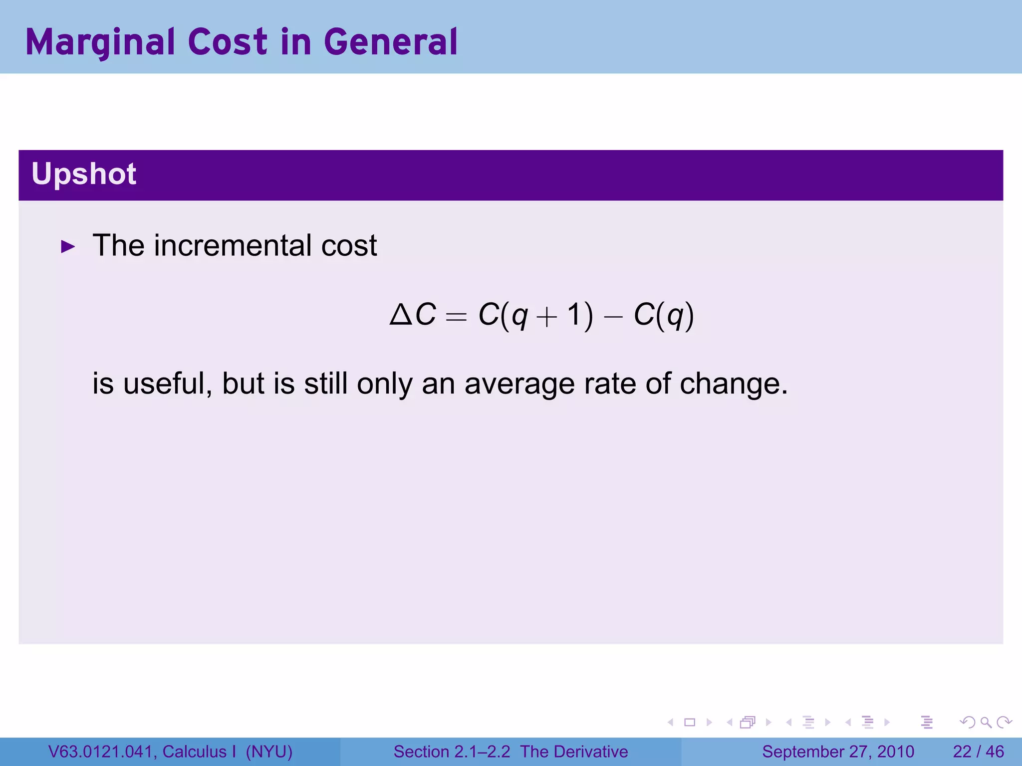 Marginal Cost in General


Upshot

      The incremental cost

                                  ∆C = C(q + 1) − C(q)

      is useful, but is still only an average rate of change.




                                                                   .   .     .      .      .    .

 V63.0121.041, Calculus I (NYU)   Section 2.1–2.2 The Derivative           September 27, 2010   22 / 46
 
