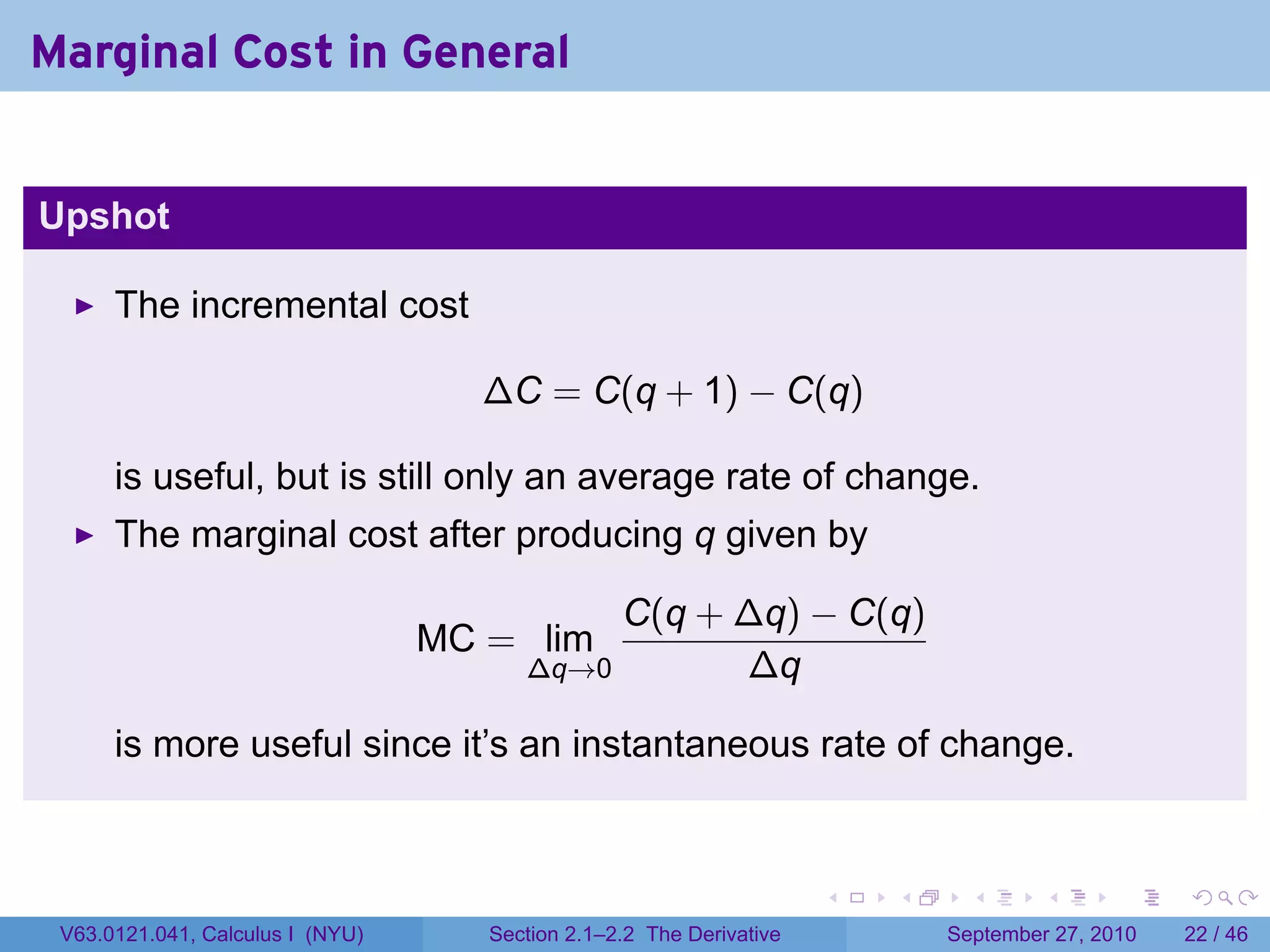 Marginal Cost in General


Upshot

      The incremental cost

                                    ∆C = C(q + 1) − C(q)

      is useful, but is still only an average rate of change.
      The marginal cost after producing q given by

                                             C(q + ∆q) − C(q)
                                  MC = lim
                                        ∆q→0       ∆q

      is more useful since it’s an instantaneous rate of change.


                                                                      .   .     .      .      .    .

 V63.0121.041, Calculus I (NYU)      Section 2.1–2.2 The Derivative           September 27, 2010   22 / 46
 
